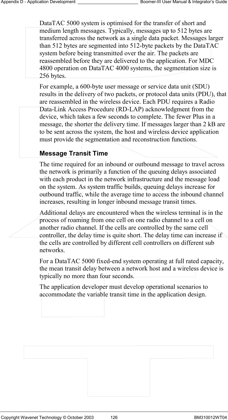 Appendix D - Application Development _________________________ Boomer-III User Manual &amp; Integrator’s Guide Copyright Wavenet Technology © October 2003  126  BM310012WT04 DataTAC 5000 system is optimised for the transfer of short and medium length messages. Typically, messages up to 512 bytes are transferred across the network as a single data packet. Messages larger than 512 bytes are segmented into 512-byte packets by the DataTAC system before being transmitted over the air. The packets are reassembled before they are delivered to the application. For MDC 4800 operation on DataTAC 4000 systems, the segmentation size is 256 bytes. For example, a 600-byte user message or service data unit (SDU) results in the delivery of two packets, or protocol data units (PDU), that are reassembled in the wireless device. Each PDU requires a Radio Data-Link Access Procedure (RD-LAP) acknowledgment from the device, which takes a few seconds to complete. The fewer Plus in a message, the shorter the delivery time. If messages larger than 2 kB are to be sent across the system, the host and wireless device application must provide the segmentation and reconstruction functions. Message Transit Time The time required for an inbound or outbound message to travel across the network is primarily a function of the queuing delays associated with each product in the network infrastructure and the message load on the system. As system traffic builds, queuing delays increase for outbound traffic, while the average time to access the inbound channel increases, resulting in longer inbound message transit times. Additional delays are encountered when the wireless terminal is in the process of roaming from one cell on one radio channel to a cell on another radio channel. If the cells are controlled by the same cell controller, the delay time is quite short. The delay time can increase if the cells are controlled by different cell controllers on different sub networks. For a DataTAC 5000 fixed-end system operating at full rated capacity, the mean transit delay between a network host and a wireless device is typically no more than four seconds. The application developer must develop operational scenarios to accommodate the variable transit time in the application design.  