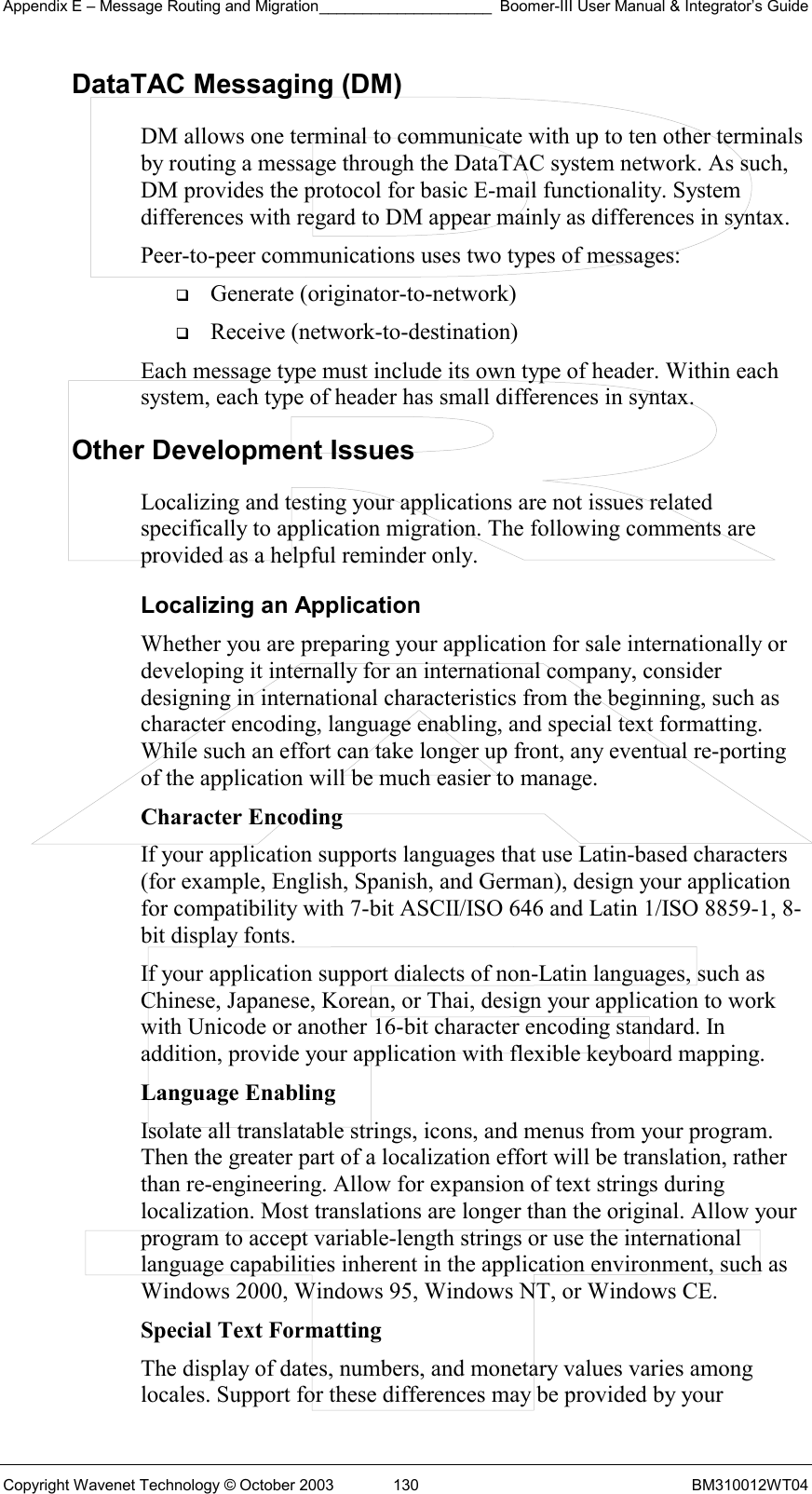 Appendix E – Message Routing and Migration____________________ Boomer-III User Manual &amp; Integrator’s Guide Copyright Wavenet Technology © October 2003  130  BM310012WT04 DataTAC Messaging (DM) DM allows one terminal to communicate with up to ten other terminals by routing a message through the DataTAC system network. As such, DM provides the protocol for basic E-mail functionality. System differences with regard to DM appear mainly as differences in syntax. Peer-to-peer communications uses two types of messages:   Generate (originator-to-network)   Receive (network-to-destination) Each message type must include its own type of header. Within each system, each type of header has small differences in syntax.  Other Development Issues Localizing and testing your applications are not issues related specifically to application migration. The following comments are provided as a helpful reminder only. Localizing an Application Whether you are preparing your application for sale internationally or developing it internally for an international company, consider designing in international characteristics from the beginning, such as character encoding, language enabling, and special text formatting. While such an effort can take longer up front, any eventual re-porting of the application will be much easier to manage. Character Encoding If your application supports languages that use Latin-based characters (for example, English, Spanish, and German), design your application for compatibility with 7-bit ASCII/ISO 646 and Latin 1/ISO 8859-1, 8-bit display fonts. If your application support dialects of non-Latin languages, such as Chinese, Japanese, Korean, or Thai, design your application to work with Unicode or another 16-bit character encoding standard. In addition, provide your application with flexible keyboard mapping. Language Enabling Isolate all translatable strings, icons, and menus from your program. Then the greater part of a localization effort will be translation, rather than re-engineering. Allow for expansion of text strings during localization. Most translations are longer than the original. Allow your program to accept variable-length strings or use the international language capabilities inherent in the application environment, such as Windows 2000, Windows 95, Windows NT, or Windows CE. Special Text Formatting The display of dates, numbers, and monetary values varies among locales. Support for these differences may be provided by your 