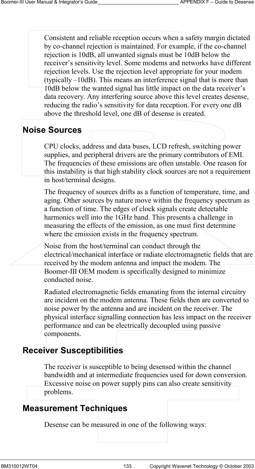 Boomer-III User Manual &amp; Integrator’s Guide______________________________ APPENDIX F – Guide to Desense BM310012WT04  133  Copyright Wavenet Technology © October 2003  Consistent and reliable reception occurs when a safety margin dictated by co-channel rejection is maintained. For example, if the co-channel rejection is 10dB, all unwanted signals must be 10dB below the receiver’s sensitivity level. Some modems and networks have different rejection levels. Use the rejection level appropriate for your modem (typically –10dB). This means an interference signal that is more than 10dB below the wanted signal has little impact on the data receiver’s data recovery. Any interfering source above this level creates desense, reducing the radio’s sensitivity for data reception. For every one dB above the threshold level, one dB of desense is created. Noise Sources CPU clocks, address and data buses, LCD refresh, switching power supplies, and peripheral drivers are the primary contributors of EMI. The frequencies of these emissions are often unstable. One reason for this instability is that high stability clock sources are not a requirement in host/terminal designs. The frequency of sources drifts as a function of temperature, time, and aging. Other sources by nature move within the frequency spectrum as a function of time. The edges of clock signals create detectable harmonics well into the 1GHz band. This presents a challenge in measuring the effects of the emission, as one must first determine where the emission exists in the frequency spectrum. Noise from the host/terminal can conduct through the electrical/mechanical interface or radiate electromagnetic fields that are received by the modem antenna and impact the modem. The Boomer-III OEM modem is specifically designed to minimize conducted noise. Radiated electromagnetic fields emanating from the internal circuitry are incident on the modem antenna. These fields then are converted to noise power by the antenna and are incident on the receiver. The physical interface signalling connection has less impact on the receiver performance and can be electrically decoupled using passive components. Receiver Susceptibilities The receiver is susceptible to being desensed within the channel bandwidth and at intermediate frequencies used for down conversion. Excessive noise on power supply pins can also create sensitivity problems. Measurement Techniques Desense can be measured in one of the following ways: 