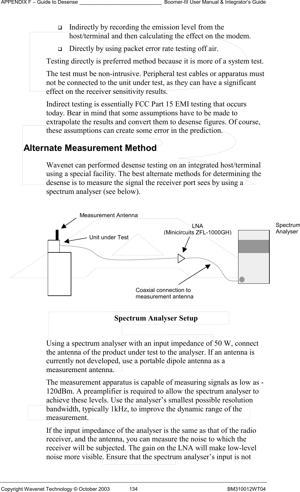 APPENDIX F – Guide to Desense _____________________________ Boomer-III User Manual &amp; Integrator’s Guide Copyright Wavenet Technology © October 2003  134  BM310012WT04   Indirectly by recording the emission level from the host/terminal and then calculating the effect on the modem.   Directly by using packet error rate testing off air. Testing directly is preferred method because it is more of a system test. The test must be non-intrusive. Peripheral test cables or apparatus must not be connected to the unit under test, as they can have a significant effect on the receiver sensitivity results. Indirect testing is essentially FCC Part 15 EMI testing that occurs today. Bear in mind that some assumptions have to be made to extrapolate the results and convert them to desense figures. Of course, these assumptions can create some error in the prediction. Alternate Measurement Method Wavenet can performed desense testing on an integrated host/terminal using a special facility. The best alternate methods for determining the desense is to measure the signal the receiver port sees by using a spectrum analyser (see below).          Spectrum Analyser Setup  Using a spectrum analyser with an input impedance of 50 W, connect the antenna of the product under test to the analyser. If an antenna is currently not developed, use a portable dipole antenna as a measurement antenna. The measurement apparatus is capable of measuring signals as low as -120dBm. A preamplifier is required to allow the spectrum analyser to achieve these levels. Use the analyser’s smallest possible resolution bandwidth, typically 1kHz, to improve the dynamic range of the measurement. If the input impedance of the analyser is the same as that of the radio receiver, and the antenna, you can measure the noise to which the receiver will be subjected. The gain on the LNA will make low-level noise more visible. Ensure that the spectrum analyser’s input is not Measurement Antenna Unit under TestLNA (Minicircuits ZFL-1000GH) Coaxial connection tomeasurement antennaSpectrum Analyser 