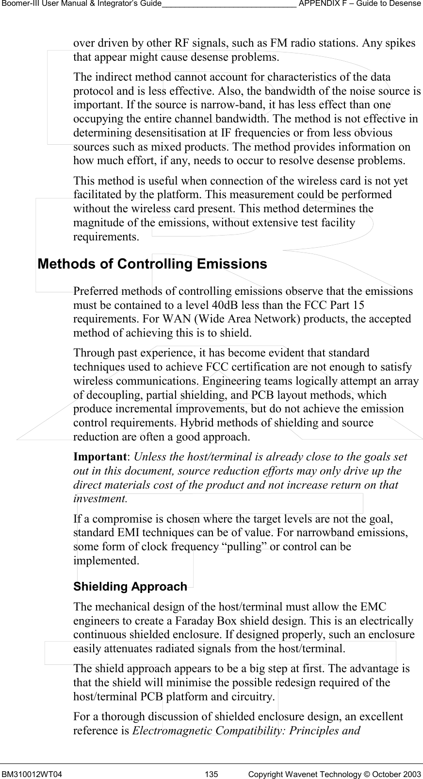 Boomer-III User Manual &amp; Integrator’s Guide______________________________ APPENDIX F – Guide to Desense BM310012WT04  135  Copyright Wavenet Technology © October 2003 over driven by other RF signals, such as FM radio stations. Any spikes that appear might cause desense problems. The indirect method cannot account for characteristics of the data protocol and is less effective. Also, the bandwidth of the noise source is important. If the source is narrow-band, it has less effect than one occupying the entire channel bandwidth. The method is not effective in determining desensitisation at IF frequencies or from less obvious sources such as mixed products. The method provides information on how much effort, if any, needs to occur to resolve desense problems. This method is useful when connection of the wireless card is not yet facilitated by the platform. This measurement could be performed without the wireless card present. This method determines the magnitude of the emissions, without extensive test facility requirements. Methods of Controlling Emissions Preferred methods of controlling emissions observe that the emissions must be contained to a level 40dB less than the FCC Part 15 requirements. For WAN (Wide Area Network) products, the accepted method of achieving this is to shield.  Through past experience, it has become evident that standard techniques used to achieve FCC certification are not enough to satisfy wireless communications. Engineering teams logically attempt an array of decoupling, partial shielding, and PCB layout methods, which produce incremental improvements, but do not achieve the emission control requirements. Hybrid methods of shielding and source reduction are often a good approach. Important: Unless the host/terminal is already close to the goals set out in this document, source reduction efforts may only drive up the direct materials cost of the product and not increase return on that investment. If a compromise is chosen where the target levels are not the goal, standard EMI techniques can be of value. For narrowband emissions, some form of clock frequency “pulling” or control can be implemented. Shielding Approach The mechanical design of the host/terminal must allow the EMC engineers to create a Faraday Box shield design. This is an electrically continuous shielded enclosure. If designed properly, such an enclosure easily attenuates radiated signals from the host/terminal. The shield approach appears to be a big step at first. The advantage is that the shield will minimise the possible redesign required of the host/terminal PCB platform and circuitry. For a thorough discussion of shielded enclosure design, an excellent reference is Electromagnetic Compatibility: Principles and 