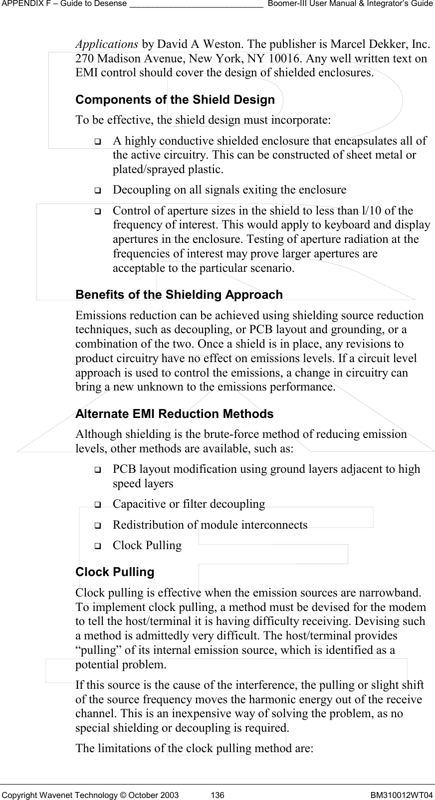 APPENDIX F – Guide to Desense _____________________________ Boomer-III User Manual &amp; Integrator’s Guide Copyright Wavenet Technology © October 2003  136  BM310012WT04 Applications by David A Weston. The publisher is Marcel Dekker, Inc. 270 Madison Avenue, New York, NY 10016. Any well written text on EMI control should cover the design of shielded enclosures. Components of the Shield Design To be effective, the shield design must incorporate:   A highly conductive shielded enclosure that encapsulates all of the active circuitry. This can be constructed of sheet metal or plated/sprayed plastic.   Decoupling on all signals exiting the enclosure   Control of aperture sizes in the shield to less than l/10 of the frequency of interest. This would apply to keyboard and display apertures in the enclosure. Testing of aperture radiation at the frequencies of interest may prove larger apertures are acceptable to the particular scenario. Benefits of the Shielding Approach Emissions reduction can be achieved using shielding source reduction techniques, such as decoupling, or PCB layout and grounding, or a combination of the two. Once a shield is in place, any revisions to product circuitry have no effect on emissions levels. If a circuit level approach is used to control the emissions, a change in circuitry can bring a new unknown to the emissions performance. Alternate EMI Reduction Methods Although shielding is the brute-force method of reducing emission levels, other methods are available, such as:   PCB layout modification using ground layers adjacent to high speed layers   Capacitive or filter decoupling   Redistribution of module interconnects   Clock Pulling Clock Pulling Clock pulling is effective when the emission sources are narrowband. To implement clock pulling, a method must be devised for the modem to tell the host/terminal it is having difficulty receiving. Devising such a method is admittedly very difficult. The host/terminal provides “pulling” of its internal emission source, which is identified as a potential problem. If this source is the cause of the interference, the pulling or slight shift of the source frequency moves the harmonic energy out of the receive channel. This is an inexpensive way of solving the problem, as no special shielding or decoupling is required. The limitations of the clock pulling method are: 