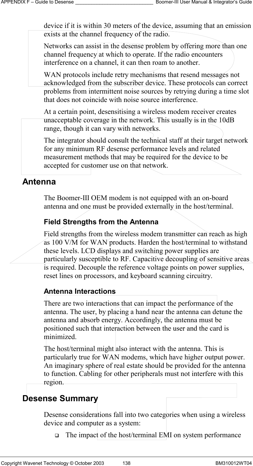 APPENDIX F – Guide to Desense _____________________________ Boomer-III User Manual &amp; Integrator’s Guide Copyright Wavenet Technology © October 2003  138  BM310012WT04 device if it is within 30 meters of the device, assuming that an emission exists at the channel frequency of the radio. Networks can assist in the desense problem by offering more than one channel frequency at which to operate. If the radio encounters interference on a channel, it can then roam to another. WAN protocols include retry mechanisms that resend messages not acknowledged from the subscriber device. These protocols can correct problems from intermittent noise sources by retrying during a time slot that does not coincide with noise source interference. At a certain point, desensitising a wireless modem receiver creates unacceptable coverage in the network. This usually is in the 10dB range, though it can vary with networks.  The integrator should consult the technical staff at their target network for any minimum RF desense performance levels and related measurement methods that may be required for the device to be accepted for customer use on that network. Antenna  The Boomer-III OEM modem is not equipped with an on-board antenna and one must be provided externally in the host/terminal. Field Strengths from the Antenna Field strengths from the wireless modem transmitter can reach as high as 100 V/M for WAN products. Harden the host/terminal to withstand these levels. LCD displays and switching power supplies are particularly susceptible to RF. Capacitive decoupling of sensitive areas is required. Decouple the reference voltage points on power supplies, reset lines on processors, and keyboard scanning circuitry. Antenna Interactions There are two interactions that can impact the performance of the antenna. The user, by placing a hand near the antenna can detune the antenna and absorb energy. Accordingly, the antenna must be positioned such that interaction between the user and the card is minimized. The host/terminal might also interact with the antenna. This is particularly true for WAN modems, which have higher output power. An imaginary sphere of real estate should be provided for the antenna to function. Cabling for other peripherals must not interfere with this region. Desense Summary Desense considerations fall into two categories when using a wireless device and computer as a system:   The impact of the host/terminal EMI on system performance 