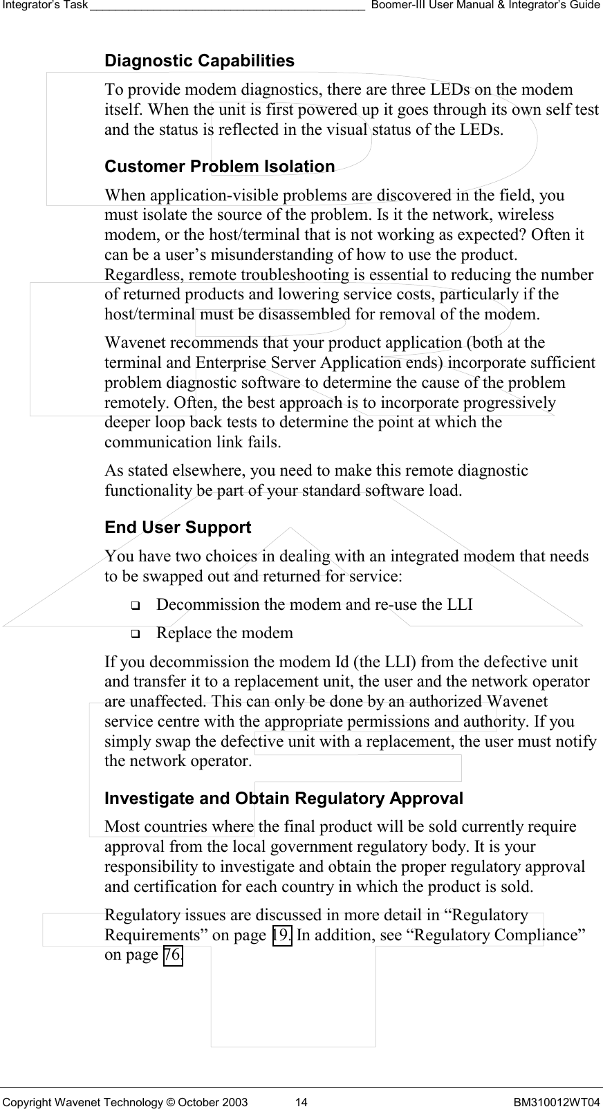 Integrator’s Task ___________________________________________ Boomer-III User Manual &amp; Integrator’s Guide Copyright Wavenet Technology © October 2003  14  BM310012WT04 Diagnostic Capabilities To provide modem diagnostics, there are three LEDs on the modem itself. When the unit is first powered up it goes through its own self test and the status is reflected in the visual status of the LEDs. Customer Problem Isolation When application-visible problems are discovered in the field, you must isolate the source of the problem. Is it the network, wireless modem, or the host/terminal that is not working as expected? Often it can be a user’s misunderstanding of how to use the product. Regardless, remote troubleshooting is essential to reducing the number of returned products and lowering service costs, particularly if the host/terminal must be disassembled for removal of the modem. Wavenet recommends that your product application (both at the terminal and Enterprise Server Application ends) incorporate sufficient problem diagnostic software to determine the cause of the problem remotely. Often, the best approach is to incorporate progressively deeper loop back tests to determine the point at which the communication link fails. As stated elsewhere, you need to make this remote diagnostic functionality be part of your standard software load.  End User Support You have two choices in dealing with an integrated modem that needs to be swapped out and returned for service:   Decommission the modem and re-use the LLI   Replace the modem If you decommission the modem Id (the LLI) from the defective unit and transfer it to a replacement unit, the user and the network operator are unaffected. This can only be done by an authorized Wavenet service centre with the appropriate permissions and authority. If you simply swap the defective unit with a replacement, the user must notify the network operator.  Investigate and Obtain Regulatory Approval Most countries where the final product will be sold currently require approval from the local government regulatory body. It is your responsibility to investigate and obtain the proper regulatory approval and certification for each country in which the product is sold.  Regulatory issues are discussed in more detail in “Regulatory Requirements” on page 19. In addition, see “Regulatory Compliance” on page 76. 