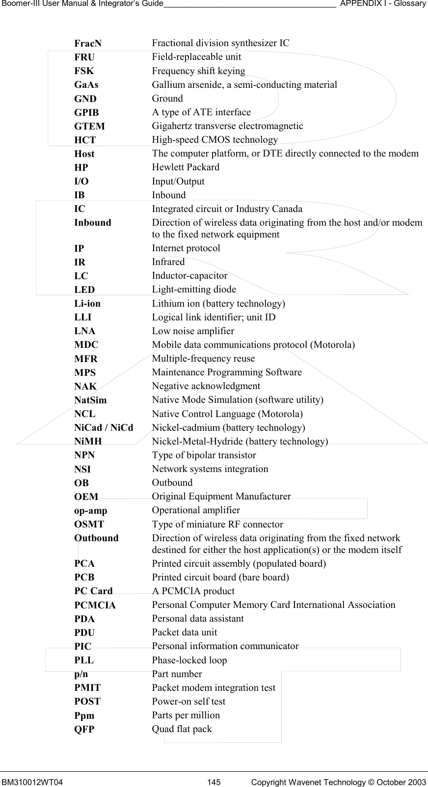 Boomer-III User Manual &amp; Integrator’s Guide______________________________________ APPENDIX I - Glossary BM310012WT04  145  Copyright Wavenet Technology © October 2003 FracN  Fractional division synthesizer IC FRU  Field-replaceable unit FSK  Frequency shift keying GaAs  Gallium arsenide, a semi-conducting material GND  Ground GPIB  A type of ATE interface GTEM  Gigahertz transverse electromagnetic HCT  High-speed CMOS technology Host  The computer platform, or DTE directly connected to the modem HP  Hewlett Packard I/O  Input/Output IB  Inbound IC  Integrated circuit or Industry Canada Inbound  Direction of wireless data originating from the host and/or modem to the fixed network equipment IP  Internet protocol IR  Infrared LC  Inductor-capacitor LED  Light-emitting diode Li-ion  Lithium ion (battery technology) LLI  Logical link identifier; unit ID LNA  Low noise amplifier MDC  Mobile data communications protocol (Motorola) MFR  Multiple-frequency reuse MPS  Maintenance Programming Software NAK  Negative acknowledgment NatSim  Native Mode Simulation (software utility) NCL  Native Control Language (Motorola) NiCad / NiCd  Nickel-cadmium (battery technology) NiMH  Nickel-Metal-Hydride (battery technology) NPN  Type of bipolar transistor NSI  Network systems integration OB  Outbound OEM  Original Equipment Manufacturer op-amp  Operational amplifier OSMT  Type of miniature RF connector Outbound  Direction of wireless data originating from the fixed network destined for either the host application(s) or the modem itself PCA  Printed circuit assembly (populated board) PCB  Printed circuit board (bare board) PC Card  A PCMCIA product PCMCIA  Personal Computer Memory Card International Association PDA  Personal data assistant PDU  Packet data unit PIC  Personal information communicator PLL  Phase-locked loop p/n  Part number PMIT  Packet modem integration test POST  Power-on self test Ppm  Parts per million QFP  Quad flat pack 