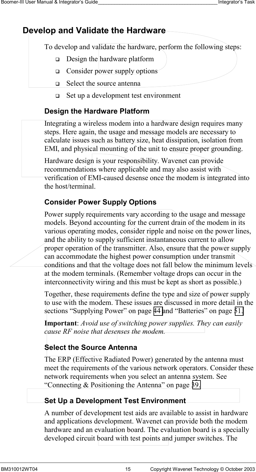 Boomer-III User Manual &amp; Integrator’s Guide____________________________________________ Integrator’s Task BM310012WT04  15  Copyright Wavenet Technology © October 2003 Develop and Validate the Hardware To develop and validate the hardware, perform the following steps:   Design the hardware platform   Consider power supply options   Select the source antenna   Set up a development test environment Design the Hardware Platform Integrating a wireless modem into a hardware design requires many steps. Here again, the usage and message models are necessary to calculate issues such as battery size, heat dissipation, isolation from EMI, and physical mounting of the unit to ensure proper grounding. Hardware design is your responsibility. Wavenet can provide recommendations where applicable and may also assist with verification of EMI-caused desense once the modem is integrated into the host/terminal.  Consider Power Supply Options Power supply requirements vary according to the usage and message models. Beyond accounting for the current drain of the modem in its various operating modes, consider ripple and noise on the power lines, and the ability to supply sufficient instantaneous current to allow proper operation of the transmitter. Also, ensure that the power supply can accommodate the highest power consumption under transmit conditions and that the voltage does not fall below the minimum levels at the modem terminals. (Remember voltage drops can occur in the interconnectivity wiring and this must be kept as short as possible.) Together, these requirements define the type and size of power supply to use with the modem. These issues are discussed in more detail in the sections “Supplying Power” on page 44 and “Batteries” on page 51. Important: Avoid use of switching power supplies. They can easily cause RF noise that desenses the modem. Select the Source Antenna The ERP (Effective Radiated Power) generated by the antenna must meet the requirements of the various network operators. Consider these network requirements when you select an antenna system. See “Connecting &amp; Positioning the Antenna” on page 39.  Set Up a Development Test Environment A number of development test aids are available to assist in hardware and applications development. Wavenet can provide both the modem hardware and an evaluation board. The evaluation board is a specially developed circuit board with test points and jumper switches. The 