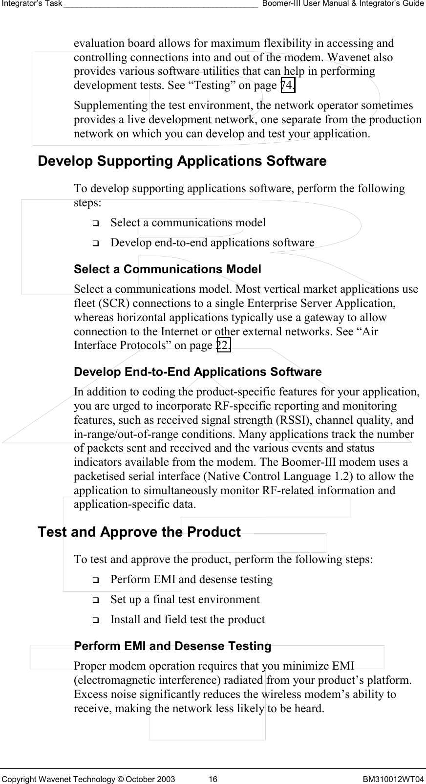 Integrator’s Task ___________________________________________ Boomer-III User Manual &amp; Integrator’s Guide Copyright Wavenet Technology © October 2003  16  BM310012WT04 evaluation board allows for maximum flexibility in accessing and controlling connections into and out of the modem. Wavenet also provides various software utilities that can help in performing development tests. See “Testing” on page 74.  Supplementing the test environment, the network operator sometimes provides a live development network, one separate from the production network on which you can develop and test your application. Develop Supporting Applications Software To develop supporting applications software, perform the following steps:   Select a communications model   Develop end-to-end applications software Select a Communications Model Select a communications model. Most vertical market applications use fleet (SCR) connections to a single Enterprise Server Application, whereas horizontal applications typically use a gateway to allow connection to the Internet or other external networks. See “Air Interface Protocols” on page 22. Develop End-to-End Applications Software In addition to coding the product-specific features for your application, you are urged to incorporate RF-specific reporting and monitoring features, such as received signal strength (RSSI), channel quality, and in-range/out-of-range conditions. Many applications track the number of packets sent and received and the various events and status indicators available from the modem. The Boomer-III modem uses a packetised serial interface (Native Control Language 1.2) to allow the application to simultaneously monitor RF-related information and application-specific data.  Test and Approve the Product To test and approve the product, perform the following steps:   Perform EMI and desense testing   Set up a final test environment   Install and field test the product Perform EMI and Desense Testing Proper modem operation requires that you minimize EMI (electromagnetic interference) radiated from your product’s platform. Excess noise significantly reduces the wireless modem’s ability to receive, making the network less likely to be heard. 