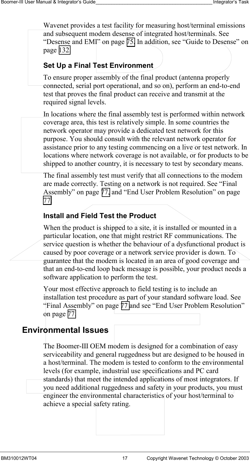 Boomer-III User Manual &amp; Integrator’s Guide____________________________________________ Integrator’s Task BM310012WT04  17  Copyright Wavenet Technology © October 2003 Wavenet provides a test facility for measuring host/terminal emissions and subsequent modem desense of integrated host/terminals. See “Desense and EMI” on page 75. In addition, see “Guide to Desense” on page 132. Set Up a Final Test Environment To ensure proper assembly of the final product (antenna properly connected, serial port operational, and so on), perform an end-to-end test that proves the final product can receive and transmit at the required signal levels.  In locations where the final assembly test is performed within network coverage area, this test is relatively simple. In some countries the network operator may provide a dedicated test network for this purpose. You should consult with the relevant network operator for assistance prior to any testing commencing on a live or test network. In locations where network coverage is not available, or for products to be shipped to another country, it is necessary to test by secondary means. The final assembly test must verify that all connections to the modem are made correctly. Testing on a network is not required. See “Final Assembly” on page 77, and “End User Problem Resolution” on page 77. Install and Field Test the Product When the product is shipped to a site, it is installed or mounted in a particular location, one that might restrict RF communications. The service question is whether the behaviour of a dysfunctional product is caused by poor coverage or a network service provider is down. To guarantee that the modem is located in an area of good coverage and that an end-to-end loop back message is possible, your product needs a software application to perform the test. Your most effective approach to field testing is to include an installation test procedure as part of your standard software load. See “Final Assembly” on page 77 and see “End User Problem Resolution” on page 77. Environmental Issues The Boomer-III OEM modem is designed for a combination of easy serviceability and general ruggedness but are designed to be housed in a host/terminal. The modem is tested to conform to the environmental levels (for example, industrial use specifications and PC card standards) that meet the intended applications of most integrators. If you need additional ruggedness and safety in your products, you must engineer the environmental characteristics of your host/terminal to achieve a special safety rating. 