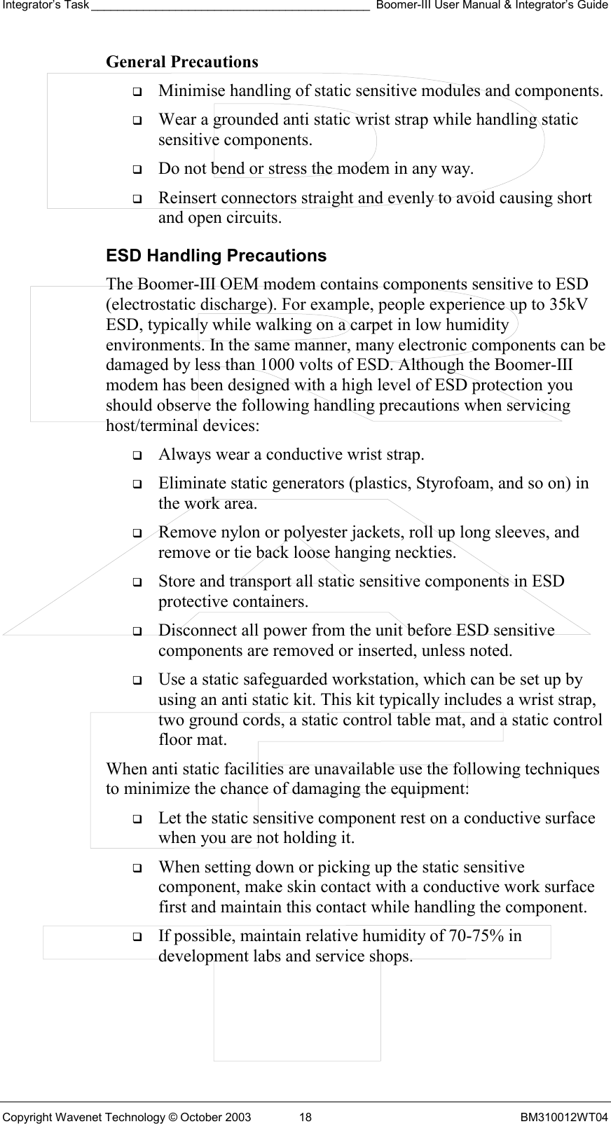 Integrator’s Task ___________________________________________ Boomer-III User Manual &amp; Integrator’s Guide Copyright Wavenet Technology © October 2003  18  BM310012WT04 General Precautions   Minimise handling of static sensitive modules and components.   Wear a grounded anti static wrist strap while handling static sensitive components.   Do not bend or stress the modem in any way.   Reinsert connectors straight and evenly to avoid causing short and open circuits. ESD Handling Precautions The Boomer-III OEM modem contains components sensitive to ESD (electrostatic discharge). For example, people experience up to 35kV ESD, typically while walking on a carpet in low humidity environments. In the same manner, many electronic components can be damaged by less than 1000 volts of ESD. Although the Boomer-III modem has been designed with a high level of ESD protection you should observe the following handling precautions when servicing host/terminal devices:   Always wear a conductive wrist strap.   Eliminate static generators (plastics, Styrofoam, and so on) in the work area.   Remove nylon or polyester jackets, roll up long sleeves, and remove or tie back loose hanging neckties.   Store and transport all static sensitive components in ESD protective containers.   Disconnect all power from the unit before ESD sensitive components are removed or inserted, unless noted.   Use a static safeguarded workstation, which can be set up by using an anti static kit. This kit typically includes a wrist strap, two ground cords, a static control table mat, and a static control floor mat. When anti static facilities are unavailable use the following techniques to minimize the chance of damaging the equipment:   Let the static sensitive component rest on a conductive surface when you are not holding it.   When setting down or picking up the static sensitive component, make skin contact with a conductive work surface first and maintain this contact while handling the component.   If possible, maintain relative humidity of 70-75% in development labs and service shops. 