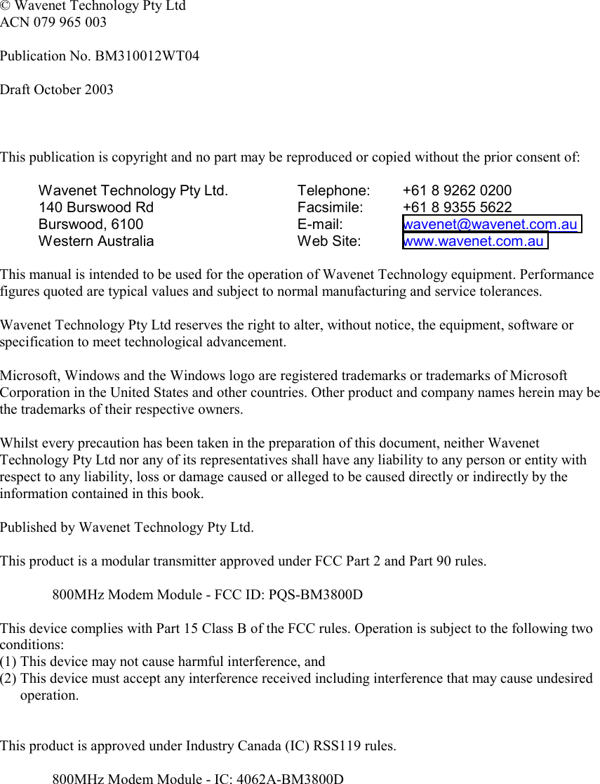   © Wavenet Technology Pty Ltd ACN 079 965 003  Publication No. BM310012WT04  Draft October 2003    This publication is copyright and no part may be reproduced or copied without the prior consent of:  Wavenet Technology Pty Ltd. 140 Burswood Rd Burswood, 6100 Western Australia Telephone:  +61 8 9262 0200 Facsimile:  +61 8 9355 5622 E-mail:   wavenet@wavenet.com.au  Web Site:  www.wavenet.com.au   This manual is intended to be used for the operation of Wavenet Technology equipment. Performance figures quoted are typical values and subject to normal manufacturing and service tolerances.  Wavenet Technology Pty Ltd reserves the right to alter, without notice, the equipment, software or specification to meet technological advancement.  Microsoft, Windows and the Windows logo are registered trademarks or trademarks of Microsoft Corporation in the United States and other countries. Other product and company names herein may be the trademarks of their respective owners.  Whilst every precaution has been taken in the preparation of this document, neither Wavenet Technology Pty Ltd nor any of its representatives shall have any liability to any person or entity with respect to any liability, loss or damage caused or alleged to be caused directly or indirectly by the information contained in this book.  Published by Wavenet Technology Pty Ltd.  This product is a modular transmitter approved under FCC Part 2 and Part 90 rules.  800MHz Modem Module - FCC ID: PQS-BM3800D  This device complies with Part 15 Class B of the FCC rules. Operation is subject to the following two conditions: (1) This device may not cause harmful interference, and (2) This device must accept any interference received including interference that may cause undesired operation.   This product is approved under Industry Canada (IC) RSS119 rules.  800MHz Modem Module - IC: 4062A-BM3800D     