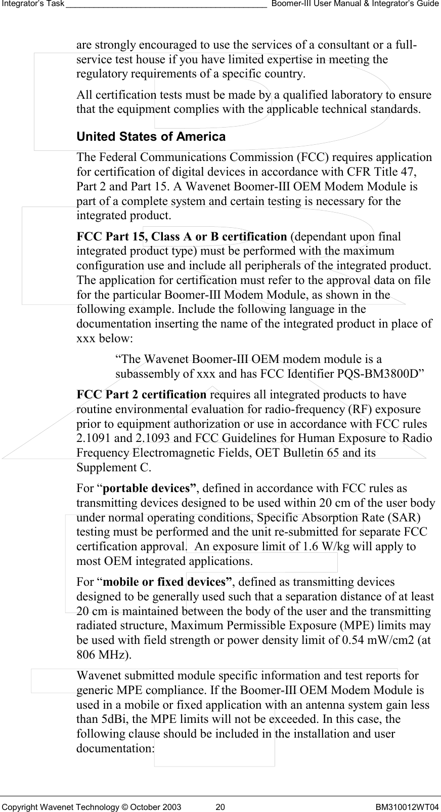 Integrator’s Task ___________________________________________ Boomer-III User Manual &amp; Integrator’s Guide Copyright Wavenet Technology © October 2003  20  BM310012WT04 are strongly encouraged to use the services of a consultant or a full-service test house if you have limited expertise in meeting the regulatory requirements of a specific country. All certification tests must be made by a qualified laboratory to ensure that the equipment complies with the applicable technical standards. United States of America The Federal Communications Commission (FCC) requires application for certification of digital devices in accordance with CFR Title 47, Part 2 and Part 15. A Wavenet Boomer-III OEM Modem Module is part of a complete system and certain testing is necessary for the integrated product. FCC Part 15, Class A or B certification (dependant upon final integrated product type) must be performed with the maximum configuration use and include all peripherals of the integrated product. The application for certification must refer to the approval data on file for the particular Boomer-III Modem Module, as shown in the following example. Include the following language in the documentation inserting the name of the integrated product in place of xxx below:  “The Wavenet Boomer-III OEM modem module is a subassembly of xxx and has FCC Identifier PQS-BM3800D” FCC Part 2 certification requires all integrated products to have routine environmental evaluation for radio-frequency (RF) exposure prior to equipment authorization or use in accordance with FCC rules 2.1091 and 2.1093 and FCC Guidelines for Human Exposure to Radio Frequency Electromagnetic Fields, OET Bulletin 65 and its Supplement C.  For “portable devices”, defined in accordance with FCC rules as transmitting devices designed to be used within 20 cm of the user body under normal operating conditions, Specific Absorption Rate (SAR) testing must be performed and the unit re-submitted for separate FCC certification approval.  An exposure limit of 1.6 W/kg will apply to most OEM integrated applications. For “mobile or fixed devices”, defined as transmitting devices designed to be generally used such that a separation distance of at least 20 cm is maintained between the body of the user and the transmitting radiated structure, Maximum Permissible Exposure (MPE) limits may be used with field strength or power density limit of 0.54 mW/cm2 (at 806 MHz).  Wavenet submitted module specific information and test reports for generic MPE compliance. If the Boomer-III OEM Modem Module is used in a mobile or fixed application with an antenna system gain less than 5dBi, the MPE limits will not be exceeded. In this case, the following clause should be included in the installation and user documentation: 