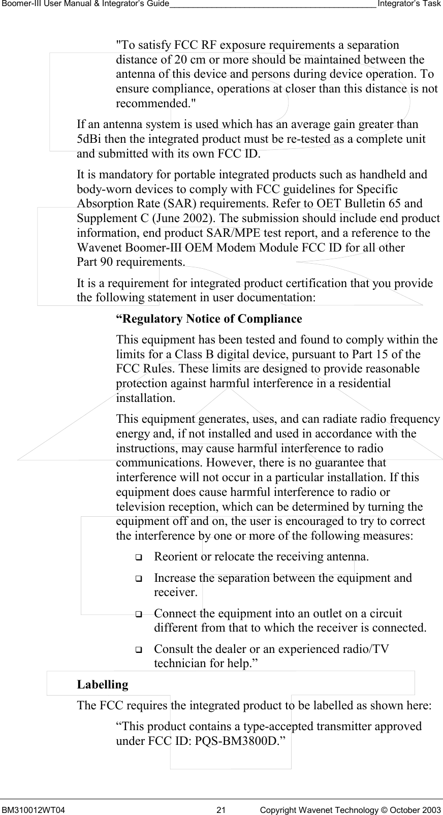 Boomer-III User Manual &amp; Integrator’s Guide____________________________________________ Integrator’s Task BM310012WT04  21  Copyright Wavenet Technology © October 2003 &quot;To satisfy FCC RF exposure requirements a separation distance of 20 cm or more should be maintained between the antenna of this device and persons during device operation. To ensure compliance, operations at closer than this distance is not recommended.&quot; If an antenna system is used which has an average gain greater than 5dBi then the integrated product must be re-tested as a complete unit and submitted with its own FCC ID.   It is mandatory for portable integrated products such as handheld and body-worn devices to comply with FCC guidelines for Specific Absorption Rate (SAR) requirements. Refer to OET Bulletin 65 and Supplement C (June 2002). The submission should include end product information, end product SAR/MPE test report, and a reference to the Wavenet Boomer-III OEM Modem Module FCC ID for all other Part 90 requirements. It is a requirement for integrated product certification that you provide the following statement in user documentation: “Regulatory Notice of Compliance This equipment has been tested and found to comply within the limits for a Class B digital device, pursuant to Part 15 of the FCC Rules. These limits are designed to provide reasonable protection against harmful interference in a residential installation. This equipment generates, uses, and can radiate radio frequency energy and, if not installed and used in accordance with the instructions, may cause harmful interference to radio communications. However, there is no guarantee that interference will not occur in a particular installation. If this equipment does cause harmful interference to radio or television reception, which can be determined by turning the equipment off and on, the user is encouraged to try to correct the interference by one or more of the following measures:   Reorient or relocate the receiving antenna.   Increase the separation between the equipment and receiver.   Connect the equipment into an outlet on a circuit different from that to which the receiver is connected.   Consult the dealer or an experienced radio/TV technician for help.” Labelling  The FCC requires the integrated product to be labelled as shown here: “This product contains a type-accepted transmitter approved under FCC ID: PQS-BM3800D.” 