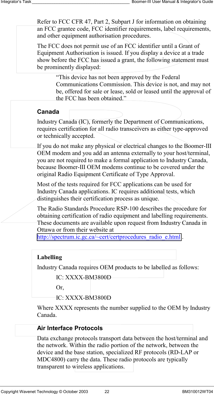 Integrator’s Task ___________________________________________ Boomer-III User Manual &amp; Integrator’s Guide Copyright Wavenet Technology © October 2003  22  BM310012WT04 Refer to FCC CFR 47, Part 2, Subpart J for information on obtaining an FCC grantee code, FCC identifier requirements, label requirements, and other equipment authorisation procedures. The FCC does not permit use of an FCC identifier until a Grant of Equipment Authorisation is issued. If you display a device at a trade show before the FCC has issued a grant, the following statement must be prominently displayed: “This device has not been approved by the Federal Communications Commission. This device is not, and may not be, offered for sale or lease, sold or leased until the approval of the FCC has been obtained.” Canada Industry Canada (IC), formerly the Department of Communications, requires certification for all radio transceivers as either type-approved or technically accepted. If you do not make any physical or electrical changes to the Boomer-III OEM modem and you add an antenna externally to your host/terminal, you are not required to make a formal application to Industry Canada, because Boomer-III OEM modems continue to be covered under the original Radio Equipment Certificate of Type Approval. Most of the tests required for FCC applications can be used for Industry Canada applications. IC requires additional tests, which distinguishes their certification process as unique. The Radio Standards Procedure RSP-100 describes the procedure for obtaining certification of radio equipment and labelling requirements. These documents are available upon request from Industry Canada in Ottawa or from their website at http://spectrum.ic.gc.ca/~cert/certprocedures_radio_e.html .  Labelling Industry Canada requires OEM products to be labelled as follows: IC: XXXX-BM3800D Or, IC: XXXX-BM3800D Where XXXX represents the number supplied to the OEM by Industry Canada. Air Interface Protocols Data exchange protocols transport data between the host/terminal and the network. Within the radio portion of the network, between the device and the base station, specialized RF protocols (RD-LAP or MDC4800) carry the data. These radio protocols are typically transparent to wireless applications. 