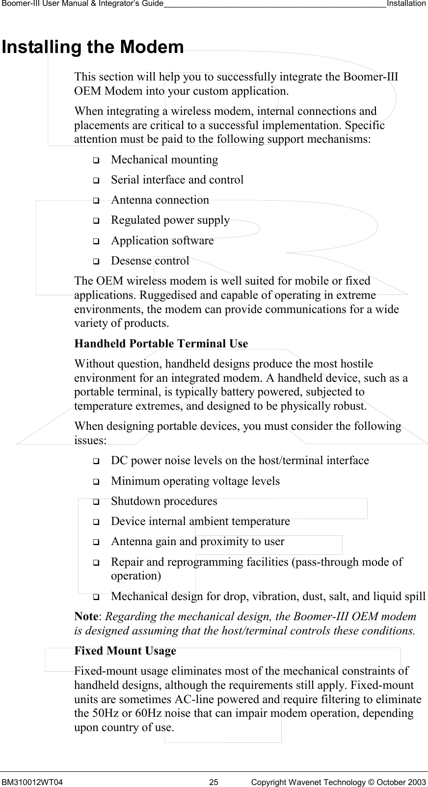 Boomer-III User Manual &amp; Integrator’s Guide_________________________________________________Installation  BM310012WT04  25  Copyright Wavenet Technology © October 2003 Installing the Modem This section will help you to successfully integrate the Boomer-III OEM Modem into your custom application.  When integrating a wireless modem, internal connections and placements are critical to a successful implementation. Specific attention must be paid to the following support mechanisms:   Mechanical mounting   Serial interface and control   Antenna connection   Regulated power supply   Application software   Desense control The OEM wireless modem is well suited for mobile or fixed applications. Ruggedised and capable of operating in extreme environments, the modem can provide communications for a wide variety of products. Handheld Portable Terminal Use Without question, handheld designs produce the most hostile environment for an integrated modem. A handheld device, such as a portable terminal, is typically battery powered, subjected to temperature extremes, and designed to be physically robust. When designing portable devices, you must consider the following issues:   DC power noise levels on the host/terminal interface   Minimum operating voltage levels   Shutdown procedures   Device internal ambient temperature   Antenna gain and proximity to user   Repair and reprogramming facilities (pass-through mode of operation)   Mechanical design for drop, vibration, dust, salt, and liquid spill Note: Regarding the mechanical design, the Boomer-III OEM modem is designed assuming that the host/terminal controls these conditions. Fixed Mount Usage Fixed-mount usage eliminates most of the mechanical constraints of handheld designs, although the requirements still apply. Fixed-mount units are sometimes AC-line powered and require filtering to eliminate the 50Hz or 60Hz noise that can impair modem operation, depending upon country of use. 