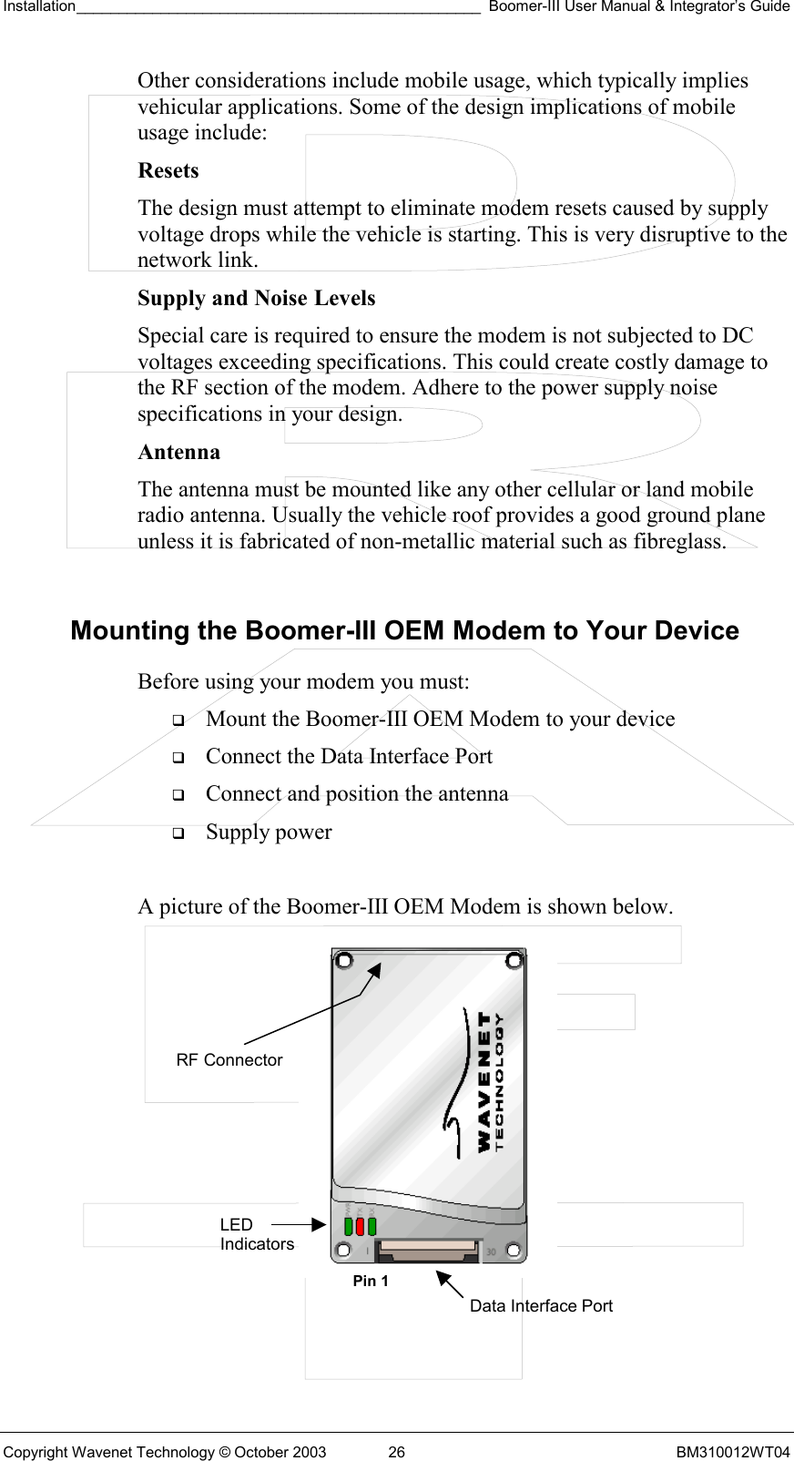 Installation________________________________________________ Boomer-III User Manual &amp; Integrator’s Guide  Copyright Wavenet Technology © October 2003  26  BM310012WT04 Other considerations include mobile usage, which typically implies vehicular applications. Some of the design implications of mobile usage include: Resets  The design must attempt to eliminate modem resets caused by supply voltage drops while the vehicle is starting. This is very disruptive to the network link. Supply and Noise Levels Special care is required to ensure the modem is not subjected to DC voltages exceeding specifications. This could create costly damage to the RF section of the modem. Adhere to the power supply noise specifications in your design. Antenna The antenna must be mounted like any other cellular or land mobile radio antenna. Usually the vehicle roof provides a good ground plane unless it is fabricated of non-metallic material such as fibreglass.  Mounting the Boomer-III OEM Modem to Your Device Before using your modem you must:   Mount the Boomer-III OEM Modem to your device   Connect the Data Interface Port    Connect and position the antenna   Supply power  A picture of the Boomer-III OEM Modem is shown below.            LED Indicators Data Interface PortRF Connector Pin 1 