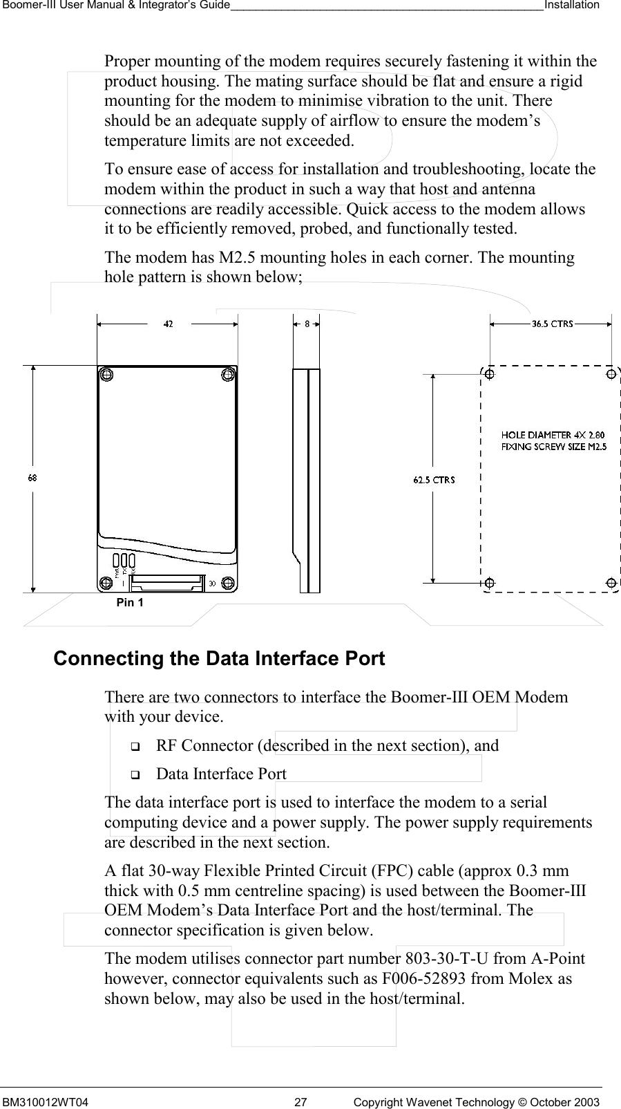 Boomer-III User Manual &amp; Integrator’s Guide_________________________________________________Installation  BM310012WT04  27  Copyright Wavenet Technology © October 2003 Proper mounting of the modem requires securely fastening it within the product housing. The mating surface should be flat and ensure a rigid mounting for the modem to minimise vibration to the unit. There should be an adequate supply of airflow to ensure the modem’s temperature limits are not exceeded. To ensure ease of access for installation and troubleshooting, locate the modem within the product in such a way that host and antenna connections are readily accessible. Quick access to the modem allows it to be efficiently removed, probed, and functionally tested. The modem has M2.5 mounting holes in each corner. The mounting hole pattern is shown below;             Connecting the Data Interface Port There are two connectors to interface the Boomer-III OEM Modem with your device.    RF Connector (described in the next section), and   Data Interface Port The data interface port is used to interface the modem to a serial computing device and a power supply. The power supply requirements are described in the next section. A flat 30-way Flexible Printed Circuit (FPC) cable (approx 0.3 mm thick with 0.5 mm centreline spacing) is used between the Boomer-III OEM Modem’s Data Interface Port and the host/terminal. The connector specification is given below. The modem utilises connector part number 803-30-T-U from A-Point however, connector equivalents such as F006-52893 from Molex as shown below, may also be used in the host/terminal. Pin 1 