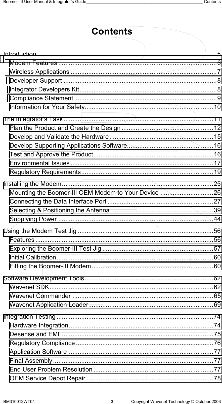 Boomer-III User Manual &amp; Integrator’s Guide__________________________________________________ Contents BM310012WT04  3  Copyright Wavenet Technology © October 2003  Contents   Introduction ......................................................................................................5 Modem Features ..........................................................................................6 Wireless Applications ...................................................................................7 Developer Support .......................................................................................8 Integrator Developers Kit..............................................................................8 Compliance Statement .................................................................................9 Information for Your Safety.........................................................................10 The Integrator’s Task.....................................................................................11 Plan the Product and Create the Design ....................................................12 Develop and Validate the Hardware...........................................................15 Develop Supporting Applications Software.................................................16 Test and Approve the Product....................................................................16 Environmental Issues .................................................................................17 Regulatory Requirements...........................................................................19 Installing the Modem......................................................................................25 Mounting the Boomer-III OEM Modem to Your Device ..............................26 Connecting the Data Interface Port ............................................................27 Selecting &amp; Positioning the Antenna ..........................................................39 Supplying Power ........................................................................................44 Using the Modem Test Jig .............................................................................56 Features .....................................................................................................56 Exploring the Boomer-III Test Jig ...............................................................57 Initial Calibration.........................................................................................60 Fitting the Boomer-III Modem.....................................................................60 Software Development Tools.........................................................................62 Wavenet SDK.............................................................................................62 Wavenet Commander ................................................................................65 Wavenet Application Loader.......................................................................69 Integration Testing .........................................................................................74 Hardware Integration..................................................................................74 Desense and EMI.......................................................................................75 Regulatory Compliance ..............................................................................76 Application Software...................................................................................77 Final Assembly...........................................................................................77 End User Problem Resolution ....................................................................77 OEM Service Depot Repair ........................................................................78 