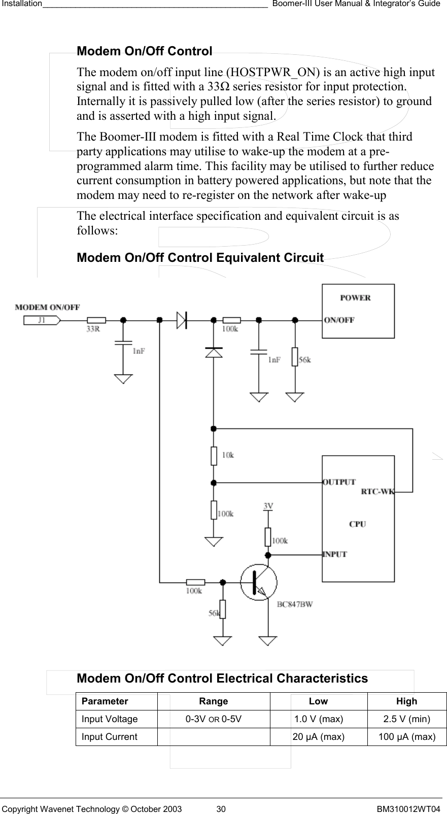 Installation________________________________________________ Boomer-III User Manual &amp; Integrator’s Guide  Copyright Wavenet Technology © October 2003  30  BM310012WT04 Modem On/Off Control The modem on/off input line (HOSTPWR_ON) is an active high input signal and is fitted with a 33Ω series resistor for input protection. Internally it is passively pulled low (after the series resistor) to ground and is asserted with a high input signal.  The Boomer-III modem is fitted with a Real Time Clock that third party applications may utilise to wake-up the modem at a pre-programmed alarm time. This facility may be utilised to further reduce current consumption in battery powered applications, but note that the modem may need to re-register on the network after wake-up The electrical interface specification and equivalent circuit is as follows: Modem On/Off Control Equivalent Circuit  Modem On/Off Control Electrical Characteristics Parameter Range  Low High Input Voltage  0-3V OR 0-5V  1.0 V (max)  2.5 V (min) Input Current    20 µA (max)  100 µA (max)  