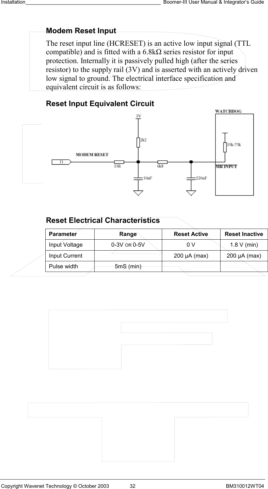 Installation________________________________________________ Boomer-III User Manual &amp; Integrator’s Guide  Copyright Wavenet Technology © October 2003  32  BM310012WT04 Modem Reset Input The reset input line (HCRESET) is an active low input signal (TTL compatible) and is fitted with a 6.8kΩ series resistor for input protection. Internally it is passively pulled high (after the series resistor) to the supply rail (3V) and is asserted with an actively driven low signal to ground. The electrical interface specification and equivalent circuit is as follows: Reset Input Equivalent Circuit         Reset Electrical Characteristics Parameter  Range  Reset Active  Reset Inactive Input Voltage  0-3V OR 0-5V  0 V  1.8 V (min) Input Current    200 µA (max)  200 µA (max) Pulse width  5mS (min)      