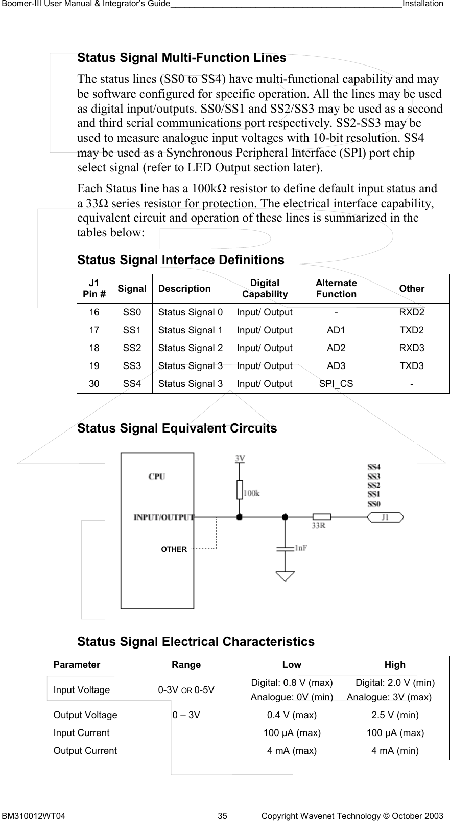 Boomer-III User Manual &amp; Integrator’s Guide_________________________________________________Installation  BM310012WT04  35  Copyright Wavenet Technology © October 2003 Status Signal Multi-Function Lines The status lines (SS0 to SS4) have multi-functional capability and may be software configured for specific operation. All the lines may be used as digital input/outputs. SS0/SS1 and SS2/SS3 may be used as a second and third serial communications port respectively. SS2-SS3 may be used to measure analogue input voltages with 10-bit resolution. SS4 may be used as a Synchronous Peripheral Interface (SPI) port chip select signal (refer to LED Output section later). Each Status line has a 100kΩ resistor to define default input status and a 33Ω series resistor for protection. The electrical interface capability, equivalent circuit and operation of these lines is summarized in the tables below: Status Signal Interface Definitions J1 Pin #  Signal Description  Digital Capability Alternate Function  Other 16  SS0  Status Signal 0  Input/ Output  -  RXD2 17  SS1  Status Signal 1  Input/ Output  AD1  TXD2 18  SS2  Status Signal 2  Input/ Output  AD2  RXD3 19  SS3  Status Signal 3  Input/ Output  AD3  TXD3 30  SS4  Status Signal 3  Input/ Output  SPI_CS  -  Status Signal Equivalent Circuits  Status Signal Electrical Characteristics Parameter Range  Low  High Input Voltage  0-3V OR 0-5V  Digital: 0.8 V (max) Analogue: 0V (min) Digital: 2.0 V (min) Analogue: 3V (max) Output Voltage  0 – 3V  0.4 V (max)  2.5 V (min) Input Current    100 µA (max)  100 µA (max) Output Current    4 mA (max)  4 mA (min)  OTHER