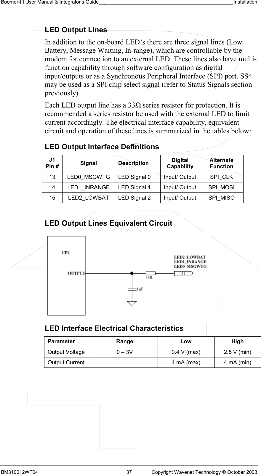 Boomer-III User Manual &amp; Integrator’s Guide_________________________________________________Installation  BM310012WT04  37  Copyright Wavenet Technology © October 2003 LED Output Lines In addition to the on-board LED’s there are three signal lines (Low Battery, Message Waiting, In-range), which are controllable by the modem for connection to an external LED. These lines also have multi-function capability through software configuration as digital input/outputs or as a Synchronous Peripheral Interface (SPI) port. SS4 may be used as a SPI chip select signal (refer to Status Signals section previously). Each LED output line has a 33Ω series resistor for protection. It is recommended a series resistor be used with the external LED to limit current accordingly. The electrical interface capability, equivalent circuit and operation of these lines is summarized in the tables below: LED Output Interface Definitions J1 Pin #  Signal Description  Digital Capability Alternate Function 13  LED0_MSGWTG  LED Signal 0  Input/ Output  SPI_CLK 14  LED1_INRANGE  LED Signal 1  Input/ Output  SPI_MOSI 15  LED2_LOWBAT  LED Signal 2  Input/ Output  SPI_MISO  LED Output Lines Equivalent Circuit        LED Interface Electrical Characteristics Parameter Range  Low High Output Voltage  0 – 3V  0.4 V (max)  2.5 V (min) Output Current    4 mA (max)  4 mA (min)  