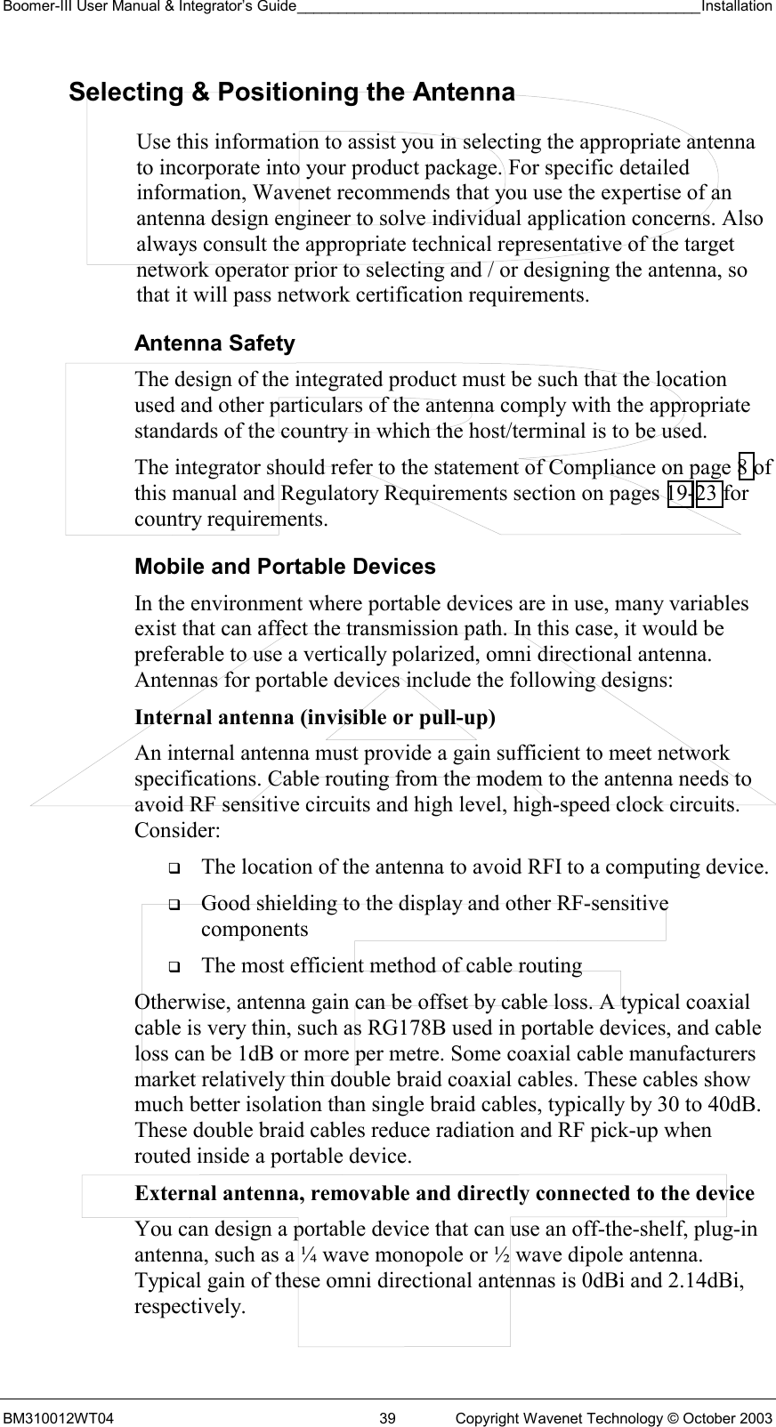 Boomer-III User Manual &amp; Integrator’s Guide_________________________________________________Installation  BM310012WT04  39  Copyright Wavenet Technology © October 2003 Selecting &amp; Positioning the Antenna  Use this information to assist you in selecting the appropriate antenna to incorporate into your product package. For specific detailed information, Wavenet recommends that you use the expertise of an antenna design engineer to solve individual application concerns. Also always consult the appropriate technical representative of the target network operator prior to selecting and / or designing the antenna, so that it will pass network certification requirements. Antenna Safety The design of the integrated product must be such that the location used and other particulars of the antenna comply with the appropriate standards of the country in which the host/terminal is to be used. The integrator should refer to the statement of Compliance on page 8 of this manual and Regulatory Requirements section on pages 19-23 for country requirements. Mobile and Portable Devices In the environment where portable devices are in use, many variables exist that can affect the transmission path. In this case, it would be preferable to use a vertically polarized, omni directional antenna. Antennas for portable devices include the following designs: Internal antenna (invisible or pull-up)  An internal antenna must provide a gain sufficient to meet network specifications. Cable routing from the modem to the antenna needs to avoid RF sensitive circuits and high level, high-speed clock circuits. Consider:   The location of the antenna to avoid RFI to a computing device.   Good shielding to the display and other RF-sensitive components   The most efficient method of cable routing Otherwise, antenna gain can be offset by cable loss. A typical coaxial cable is very thin, such as RG178B used in portable devices, and cable loss can be 1dB or more per metre. Some coaxial cable manufacturers market relatively thin double braid coaxial cables. These cables show much better isolation than single braid cables, typically by 30 to 40dB. These double braid cables reduce radiation and RF pick-up when routed inside a portable device. External antenna, removable and directly connected to the device  You can design a portable device that can use an off-the-shelf, plug-in antenna, such as a ¼ wave monopole or ½ wave dipole antenna. Typical gain of these omni directional antennas is 0dBi and 2.14dBi, respectively. 