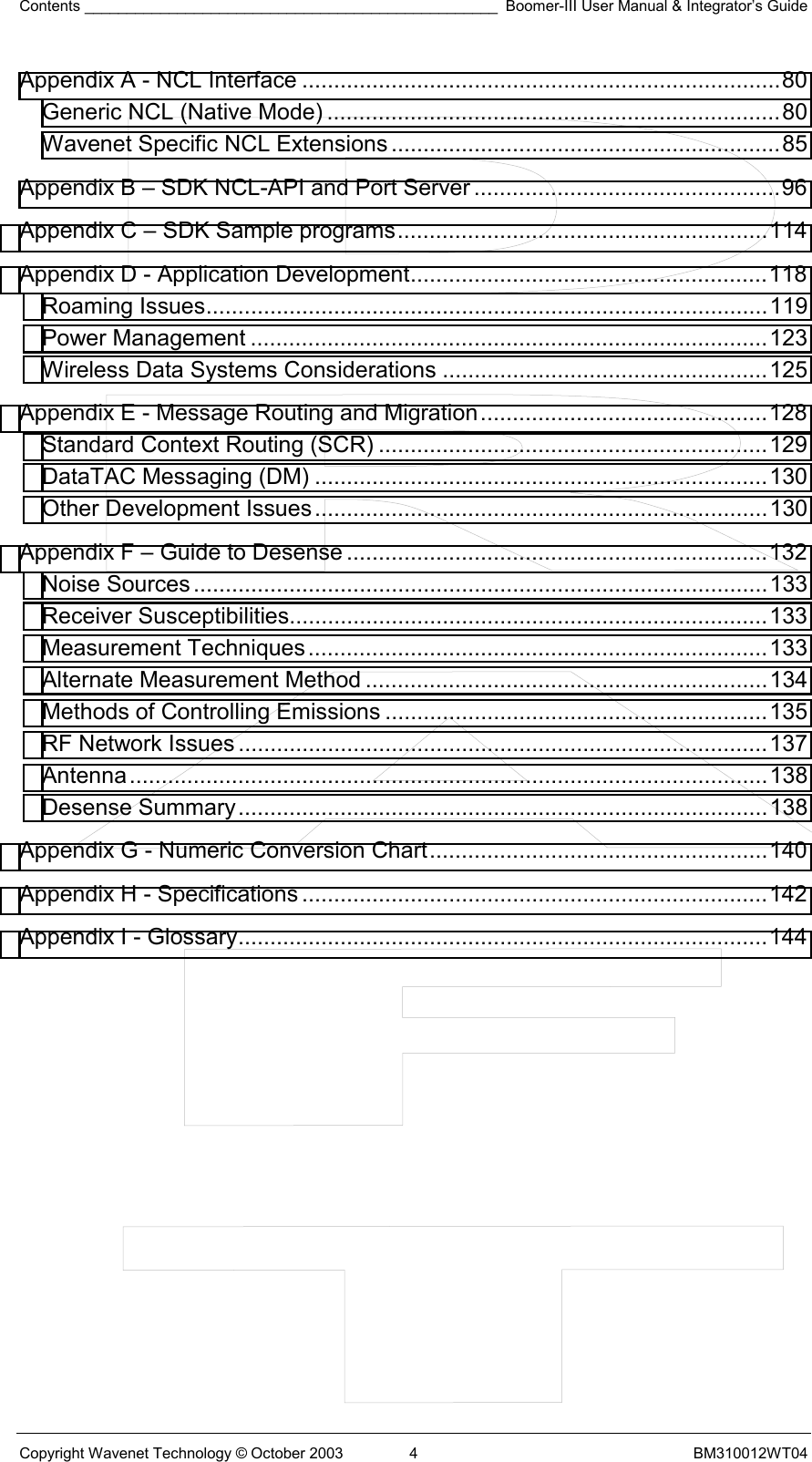 Contents _________________________________________________ Boomer-III User Manual &amp; Integrator’s Guide Copyright Wavenet Technology © October 2003  4  BM310012WT04 Appendix A - NCL Interface ...........................................................................80 Generic NCL (Native Mode) .......................................................................80 Wavenet Specific NCL Extensions .............................................................85 Appendix B – SDK NCL-API and Port Server ................................................96 Appendix C – SDK Sample programs..........................................................114 Appendix D - Application Development........................................................118 Roaming Issues........................................................................................119 Power Management .................................................................................123 Wireless Data Systems Considerations ...................................................125 Appendix E - Message Routing and Migration.............................................128 Standard Context Routing (SCR) .............................................................129 DataTAC Messaging (DM) .......................................................................130 Other Development Issues.......................................................................130 Appendix F – Guide to Desense ..................................................................132 Noise Sources..........................................................................................133 Receiver Susceptibilities...........................................................................133 Measurement Techniques........................................................................133 Alternate Measurement Method ...............................................................134 Methods of Controlling Emissions ............................................................135 RF Network Issues ...................................................................................137 Antenna....................................................................................................138 Desense Summary...................................................................................138 Appendix G - Numeric Conversion Chart.....................................................140 Appendix H - Specifications .........................................................................142 Appendix I - Glossary...................................................................................144   