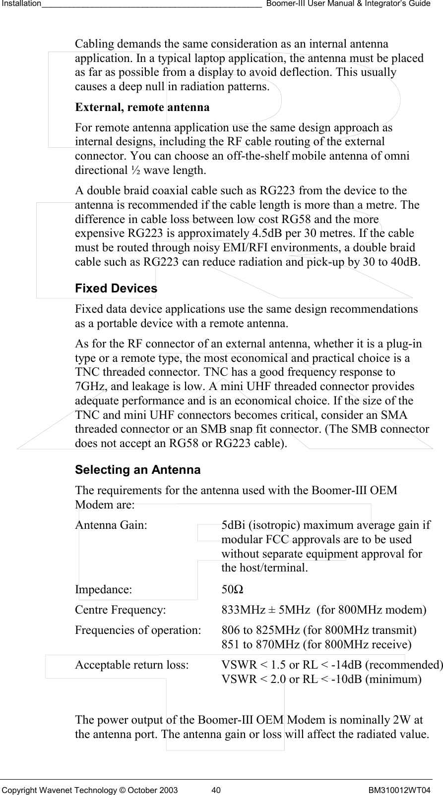 Installation________________________________________________ Boomer-III User Manual &amp; Integrator’s Guide  Copyright Wavenet Technology © October 2003  40  BM310012WT04 Cabling demands the same consideration as an internal antenna application. In a typical laptop application, the antenna must be placed as far as possible from a display to avoid deflection. This usually causes a deep null in radiation patterns. External, remote antenna  For remote antenna application use the same design approach as internal designs, including the RF cable routing of the external connector. You can choose an off-the-shelf mobile antenna of omni directional ½ wave length.  A double braid coaxial cable such as RG223 from the device to the antenna is recommended if the cable length is more than a metre. The difference in cable loss between low cost RG58 and the more expensive RG223 is approximately 4.5dB per 30 metres. If the cable must be routed through noisy EMI/RFI environments, a double braid cable such as RG223 can reduce radiation and pick-up by 30 to 40dB. Fixed Devices Fixed data device applications use the same design recommendations as a portable device with a remote antenna. As for the RF connector of an external antenna, whether it is a plug-in type or a remote type, the most economical and practical choice is a TNC threaded connector. TNC has a good frequency response to 7GHz, and leakage is low. A mini UHF threaded connector provides adequate performance and is an economical choice. If the size of the TNC and mini UHF connectors becomes critical, consider an SMA threaded connector or an SMB snap fit connector. (The SMB connector does not accept an RG58 or RG223 cable). Selecting an Antenna The requirements for the antenna used with the Boomer-III OEM Modem are: Antenna Gain:  5dBi (isotropic) maximum average gain if modular FCC approvals are to be used without separate equipment approval for the host/terminal. Impedance: 50Ω Centre Frequency:  833MHz ± 5MHz  (for 800MHz modem) Frequencies of operation:  806 to 825MHz (for 800MHz transmit)    851 to 870MHz (for 800MHz receive) Acceptable return loss:  VSWR &lt; 1.5 or RL &lt; -14dB (recommended)    VSWR &lt; 2.0 or RL &lt; -10dB (minimum)  The power output of the Boomer-III OEM Modem is nominally 2W at the antenna port. The antenna gain or loss will affect the radiated value. 
