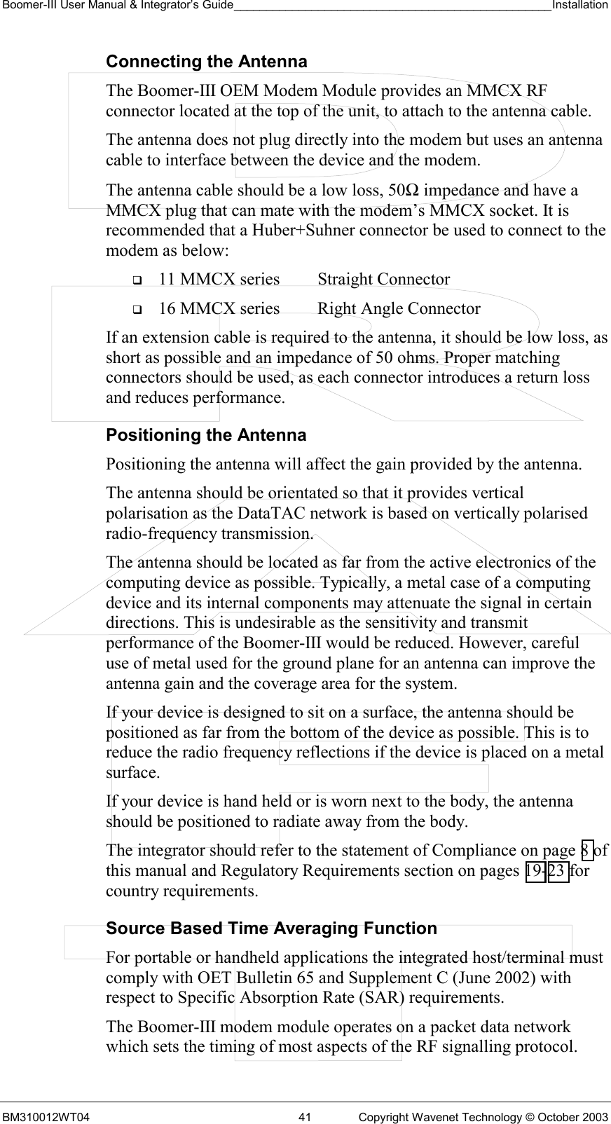 Boomer-III User Manual &amp; Integrator’s Guide_________________________________________________Installation  BM310012WT04  41  Copyright Wavenet Technology © October 2003 Connecting the Antenna The Boomer-III OEM Modem Module provides an MMCX RF connector located at the top of the unit, to attach to the antenna cable.  The antenna does not plug directly into the modem but uses an antenna cable to interface between the device and the modem. The antenna cable should be a low loss, 50Ω impedance and have a MMCX plug that can mate with the modem’s MMCX socket. It is recommended that a Huber+Suhner connector be used to connect to the modem as below:   11 MMCX series  Straight Connector   16 MMCX series  Right Angle Connector If an extension cable is required to the antenna, it should be low loss, as short as possible and an impedance of 50 ohms. Proper matching connectors should be used, as each connector introduces a return loss and reduces performance. Positioning the Antenna Positioning the antenna will affect the gain provided by the antenna. The antenna should be orientated so that it provides vertical polarisation as the DataTAC network is based on vertically polarised radio-frequency transmission. The antenna should be located as far from the active electronics of the computing device as possible. Typically, a metal case of a computing device and its internal components may attenuate the signal in certain directions. This is undesirable as the sensitivity and transmit performance of the Boomer-III would be reduced. However, careful use of metal used for the ground plane for an antenna can improve the antenna gain and the coverage area for the system. If your device is designed to sit on a surface, the antenna should be positioned as far from the bottom of the device as possible. This is to reduce the radio frequency reflections if the device is placed on a metal surface. If your device is hand held or is worn next to the body, the antenna should be positioned to radiate away from the body. The integrator should refer to the statement of Compliance on page 8 of this manual and Regulatory Requirements section on pages 19-23 for country requirements. Source Based Time Averaging Function For portable or handheld applications the integrated host/terminal must comply with OET Bulletin 65 and Supplement C (June 2002) with respect to Specific Absorption Rate (SAR) requirements.  The Boomer-III modem module operates on a packet data network which sets the timing of most aspects of the RF signalling protocol. 