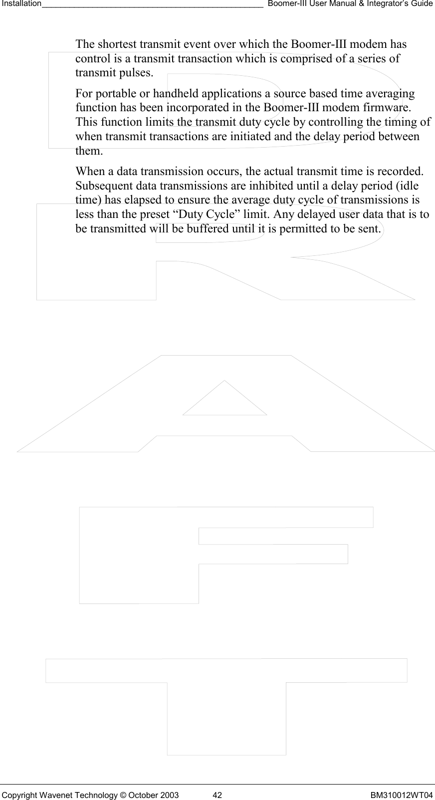 Installation________________________________________________ Boomer-III User Manual &amp; Integrator’s Guide  Copyright Wavenet Technology © October 2003  42  BM310012WT04 The shortest transmit event over which the Boomer-III modem has control is a transmit transaction which is comprised of a series of transmit pulses. For portable or handheld applications a source based time averaging function has been incorporated in the Boomer-III modem firmware. This function limits the transmit duty cycle by controlling the timing of when transmit transactions are initiated and the delay period between them. When a data transmission occurs, the actual transmit time is recorded. Subsequent data transmissions are inhibited until a delay period (idle time) has elapsed to ensure the average duty cycle of transmissions is less than the preset “Duty Cycle” limit. Any delayed user data that is to be transmitted will be buffered until it is permitted to be sent. 