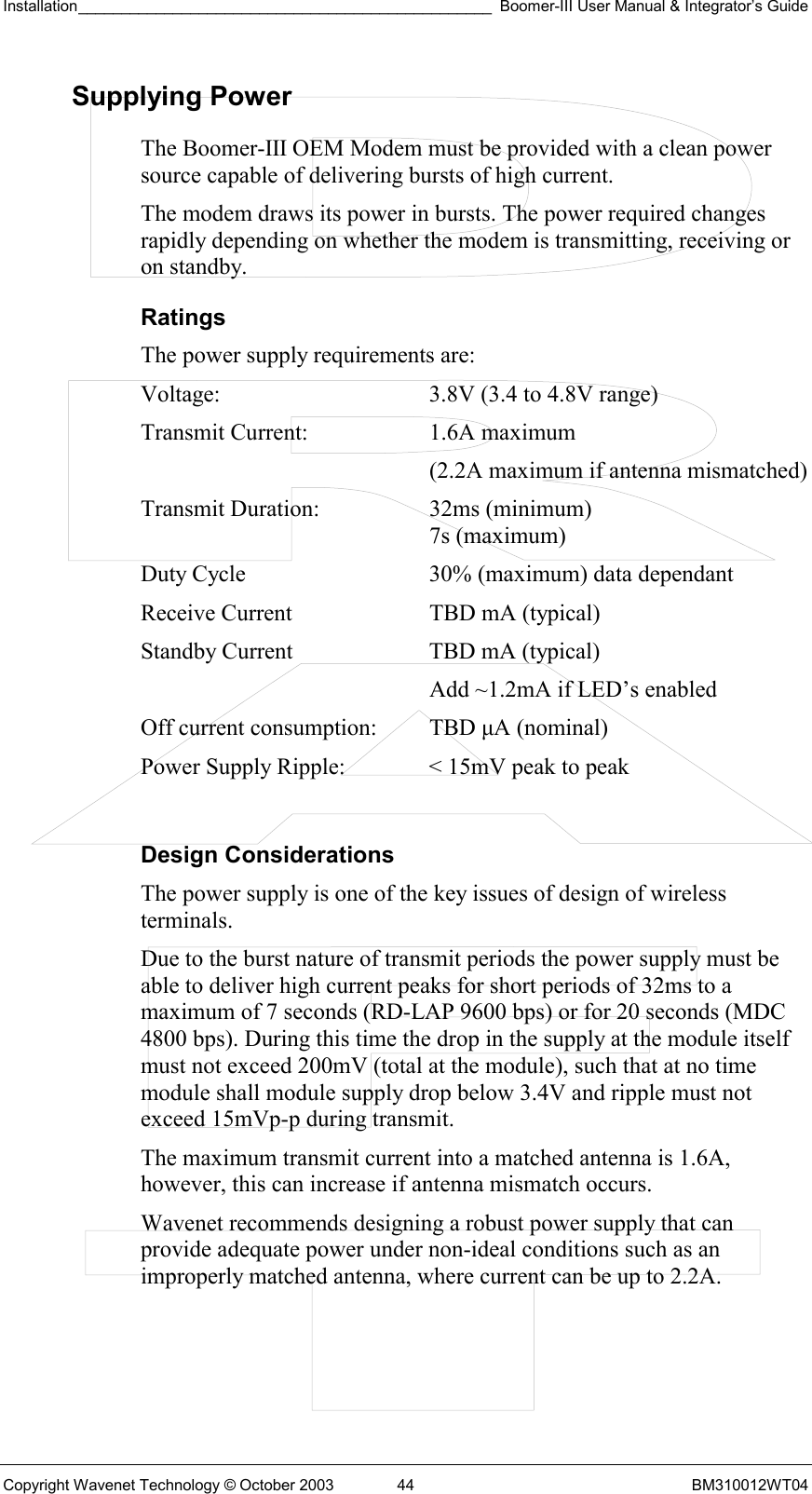 Installation________________________________________________ Boomer-III User Manual &amp; Integrator’s Guide  Copyright Wavenet Technology © October 2003  44  BM310012WT04 Supplying Power The Boomer-III OEM Modem must be provided with a clean power source capable of delivering bursts of high current. The modem draws its power in bursts. The power required changes rapidly depending on whether the modem is transmitting, receiving or on standby. Ratings The power supply requirements are: Voltage:  3.8V (3.4 to 4.8V range) Transmit Current:  1.6A maximum   (2.2A maximum if antenna mismatched) Transmit Duration:  32ms (minimum)    7s (maximum) Duty Cycle  30% (maximum) data dependant Receive Current  TBD mA (typical) Standby Current  TBD mA (typical)    Add ~1.2mA if LED’s enabled Off current consumption:  TBD µA (nominal) Power Supply Ripple:  &lt; 15mV peak to peak  Design Considerations The power supply is one of the key issues of design of wireless terminals. Due to the burst nature of transmit periods the power supply must be able to deliver high current peaks for short periods of 32ms to a maximum of 7 seconds (RD-LAP 9600 bps) or for 20 seconds (MDC 4800 bps). During this time the drop in the supply at the module itself must not exceed 200mV (total at the module), such that at no time module shall module supply drop below 3.4V and ripple must not exceed 15mVp-p during transmit. The maximum transmit current into a matched antenna is 1.6A, however, this can increase if antenna mismatch occurs. Wavenet recommends designing a robust power supply that can provide adequate power under non-ideal conditions such as an improperly matched antenna, where current can be up to 2.2A. 