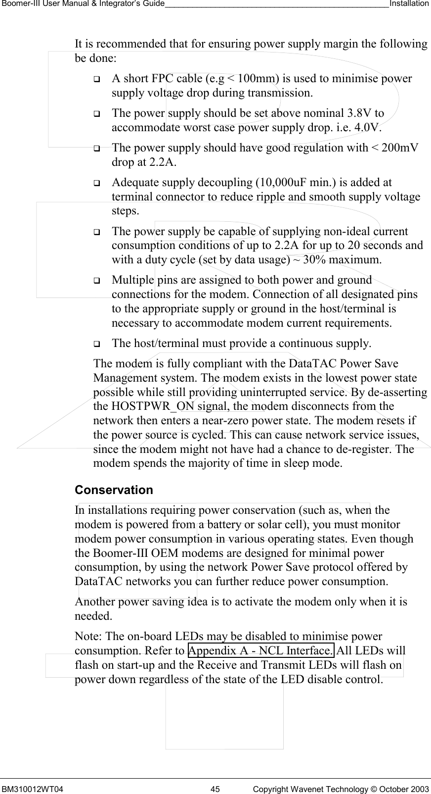 Boomer-III User Manual &amp; Integrator’s Guide_________________________________________________Installation  BM310012WT04  45  Copyright Wavenet Technology © October 2003 It is recommended that for ensuring power supply margin the following be done:   A short FPC cable (e.g &lt; 100mm) is used to minimise power supply voltage drop during transmission.   The power supply should be set above nominal 3.8V to accommodate worst case power supply drop. i.e. 4.0V.   The power supply should have good regulation with &lt; 200mV drop at 2.2A.   Adequate supply decoupling (10,000uF min.) is added at terminal connector to reduce ripple and smooth supply voltage steps.   The power supply be capable of supplying non-ideal current consumption conditions of up to 2.2A for up to 20 seconds and with a duty cycle (set by data usage) ~ 30% maximum.   Multiple pins are assigned to both power and ground connections for the modem. Connection of all designated pins to the appropriate supply or ground in the host/terminal is necessary to accommodate modem current requirements.   The host/terminal must provide a continuous supply.  The modem is fully compliant with the DataTAC Power Save Management system. The modem exists in the lowest power state possible while still providing uninterrupted service. By de-asserting the HOSTPWR_ON signal, the modem disconnects from the network then enters a near-zero power state. The modem resets if the power source is cycled. This can cause network service issues, since the modem might not have had a chance to de-register. The modem spends the majority of time in sleep mode. Conservation In installations requiring power conservation (such as, when the modem is powered from a battery or solar cell), you must monitor modem power consumption in various operating states. Even though the Boomer-III OEM modems are designed for minimal power consumption, by using the network Power Save protocol offered by DataTAC networks you can further reduce power consumption. Another power saving idea is to activate the modem only when it is needed. Note: The on-board LEDs may be disabled to minimise power consumption. Refer to Appendix A - NCL Interface. All LEDs will flash on start-up and the Receive and Transmit LEDs will flash on power down regardless of the state of the LED disable control. 
