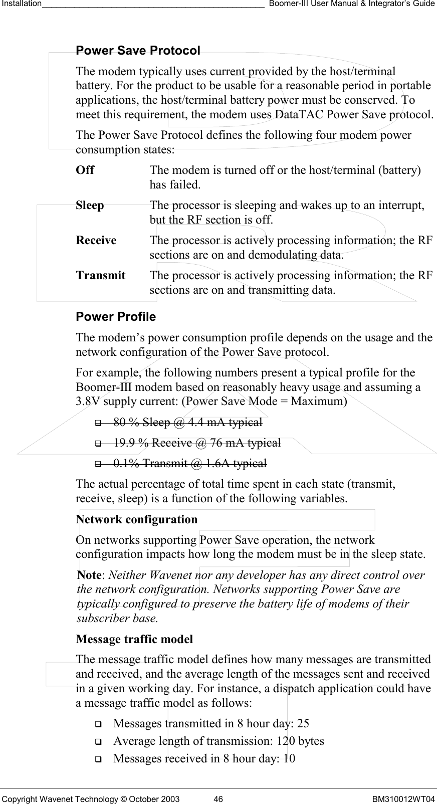 Installation________________________________________________ Boomer-III User Manual &amp; Integrator’s Guide  Copyright Wavenet Technology © October 2003  46  BM310012WT04 Power Save Protocol The modem typically uses current provided by the host/terminal battery. For the product to be usable for a reasonable period in portable applications, the host/terminal battery power must be conserved. To meet this requirement, the modem uses DataTAC Power Save protocol. The Power Save Protocol defines the following four modem power consumption states: Off  The modem is turned off or the host/terminal (battery) has failed. Sleep  The processor is sleeping and wakes up to an interrupt, but the RF section is off. Receive  The processor is actively processing information; the RF sections are on and demodulating data. Transmit  The processor is actively processing information; the RF sections are on and transmitting data. Power Profile The modem’s power consumption profile depends on the usage and the network configuration of the Power Save protocol. For example, the following numbers present a typical profile for the Boomer-III modem based on reasonably heavy usage and assuming a 3.8V supply current: (Power Save Mode = Maximum)   80 % Sleep @ 4.4 mA typical   19.9 % Receive @ 76 mA typical   0.1% Transmit @ 1.6A typical The actual percentage of total time spent in each state (transmit, receive, sleep) is a function of the following variables. Network configuration  On networks supporting Power Save operation, the network configuration impacts how long the modem must be in the sleep state. Note: Neither Wavenet nor any developer has any direct control over the network configuration. Networks supporting Power Save are typically configured to preserve the battery life of modems of their subscriber base. Message traffic model  The message traffic model defines how many messages are transmitted and received, and the average length of the messages sent and received in a given working day. For instance, a dispatch application could have a message traffic model as follows:   Messages transmitted in 8 hour day: 25   Average length of transmission: 120 bytes   Messages received in 8 hour day: 10 