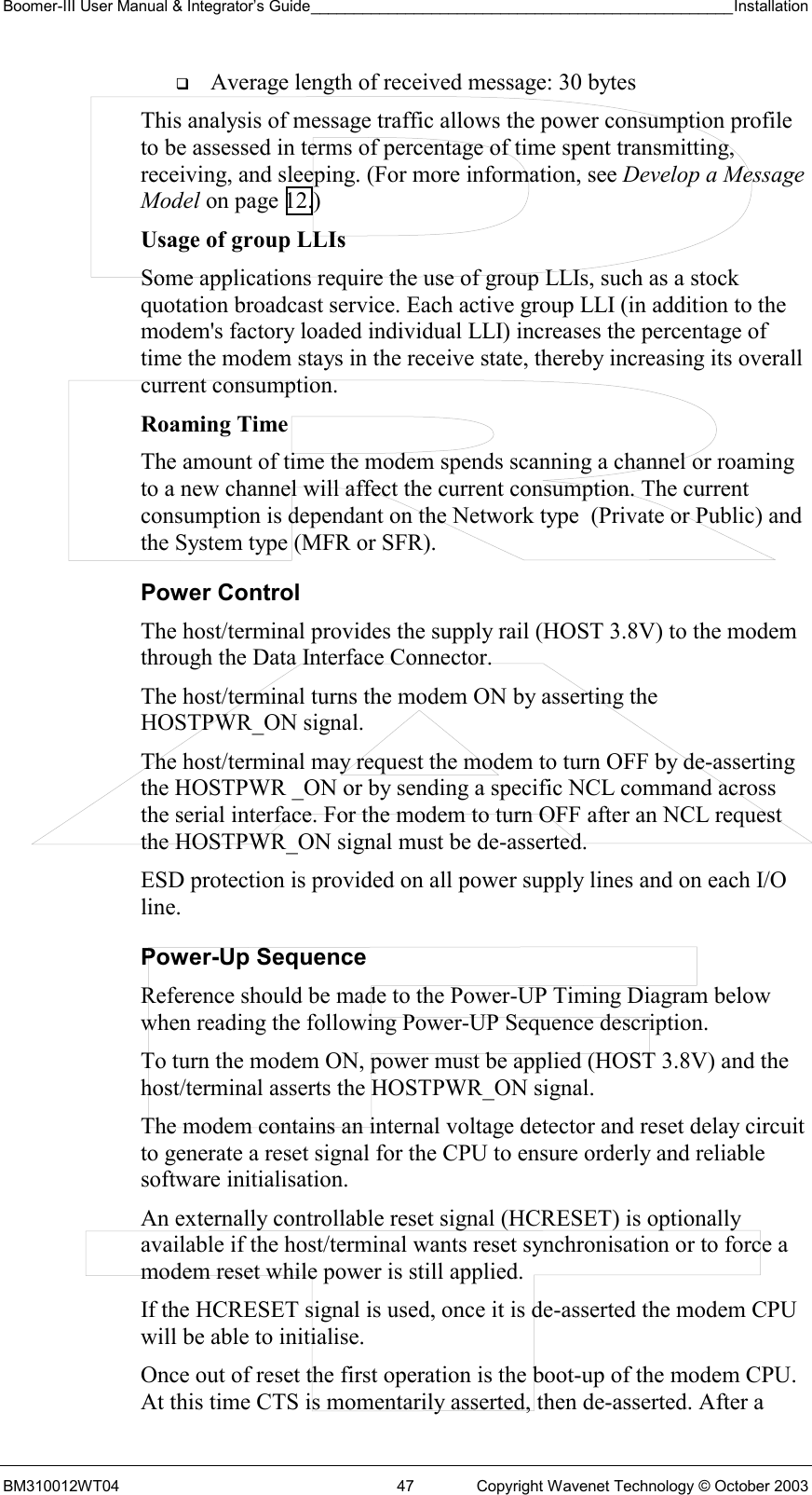 Boomer-III User Manual &amp; Integrator’s Guide_________________________________________________Installation  BM310012WT04  47  Copyright Wavenet Technology © October 2003   Average length of received message: 30 bytes This analysis of message traffic allows the power consumption profile to be assessed in terms of percentage of time spent transmitting, receiving, and sleeping. (For more information, see Develop a Message Model on page 12.) Usage of group LLIs  Some applications require the use of group LLIs, such as a stock quotation broadcast service. Each active group LLI (in addition to the modem&apos;s factory loaded individual LLI) increases the percentage of time the modem stays in the receive state, thereby increasing its overall current consumption. Roaming Time The amount of time the modem spends scanning a channel or roaming to a new channel will affect the current consumption. The current consumption is dependant on the Network type  (Private or Public) and the System type (MFR or SFR). Power Control The host/terminal provides the supply rail (HOST 3.8V) to the modem through the Data Interface Connector.  The host/terminal turns the modem ON by asserting the HOSTPWR_ON signal. The host/terminal may request the modem to turn OFF by de-asserting the HOSTPWR _ON or by sending a specific NCL command across the serial interface. For the modem to turn OFF after an NCL request the HOSTPWR_ON signal must be de-asserted. ESD protection is provided on all power supply lines and on each I/O line. Power-Up Sequence Reference should be made to the Power-UP Timing Diagram below when reading the following Power-UP Sequence description. To turn the modem ON, power must be applied (HOST 3.8V) and the host/terminal asserts the HOSTPWR_ON signal.   The modem contains an internal voltage detector and reset delay circuit to generate a reset signal for the CPU to ensure orderly and reliable software initialisation. An externally controllable reset signal (HCRESET) is optionally available if the host/terminal wants reset synchronisation or to force a modem reset while power is still applied.  If the HCRESET signal is used, once it is de-asserted the modem CPU will be able to initialise.  Once out of reset the first operation is the boot-up of the modem CPU. At this time CTS is momentarily asserted, then de-asserted. After a 