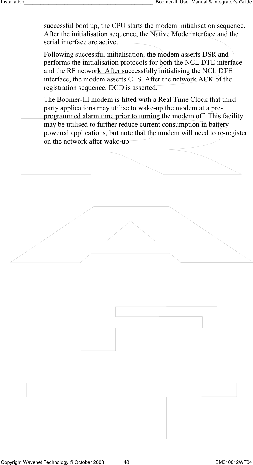 Installation________________________________________________ Boomer-III User Manual &amp; Integrator’s Guide  Copyright Wavenet Technology © October 2003  48  BM310012WT04 successful boot up, the CPU starts the modem initialisation sequence. After the initialisation sequence, the Native Mode interface and the serial interface are active.  Following successful initialisation, the modem asserts DSR and performs the initialisation protocols for both the NCL DTE interface and the RF network. After successfully initialising the NCL DTE interface, the modem asserts CTS. After the network ACK of the registration sequence, DCD is asserted. The Boomer-III modem is fitted with a Real Time Clock that third party applications may utilise to wake-up the modem at a pre-programmed alarm time prior to turning the modem off. This facility may be utilised to further reduce current consumption in battery powered applications, but note that the modem will need to re-register on the network after wake-up 