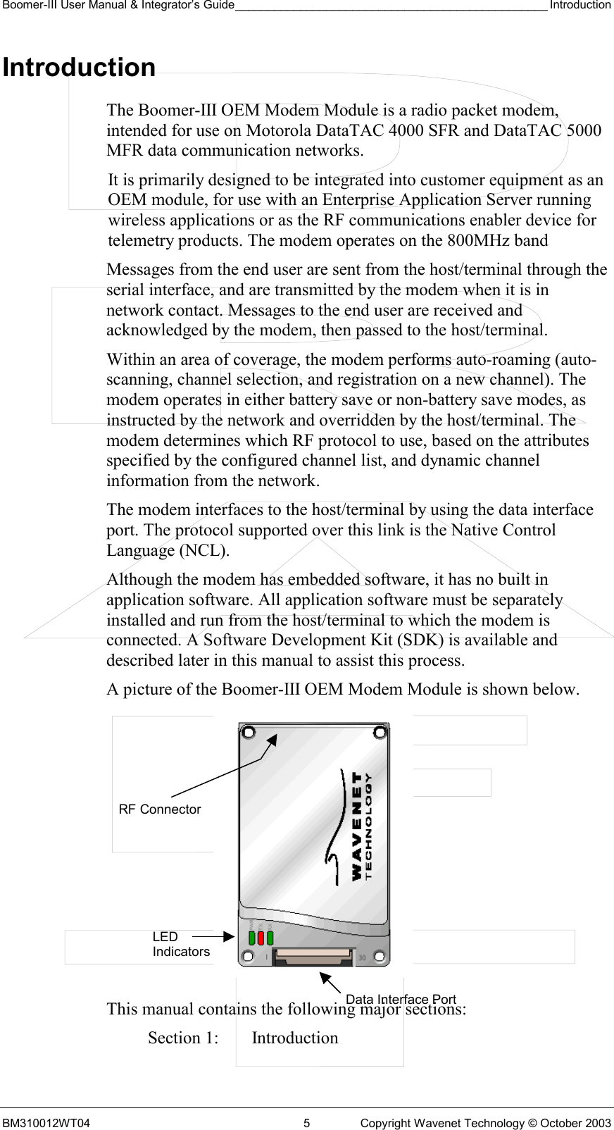 Boomer-III User Manual &amp; Integrator’s Guide________________________________________________ Introduction BM310012WT04  5  Copyright Wavenet Technology © October 2003 Introduction The Boomer-III OEM Modem Module is a radio packet modem, intended for use on Motorola DataTAC 4000 SFR and DataTAC 5000 MFR data communication networks. It is primarily designed to be integrated into customer equipment as an OEM module, for use with an Enterprise Application Server running wireless applications or as the RF communications enabler device for telemetry products. The modem operates on the 800MHz band Messages from the end user are sent from the host/terminal through the serial interface, and are transmitted by the modem when it is in network contact. Messages to the end user are received and acknowledged by the modem, then passed to the host/terminal. Within an area of coverage, the modem performs auto-roaming (auto-scanning, channel selection, and registration on a new channel). The modem operates in either battery save or non-battery save modes, as instructed by the network and overridden by the host/terminal. The modem determines which RF protocol to use, based on the attributes specified by the configured channel list, and dynamic channel information from the network. The modem interfaces to the host/terminal by using the data interface port. The protocol supported over this link is the Native Control Language (NCL). Although the modem has embedded software, it has no built in application software. All application software must be separately installed and run from the host/terminal to which the modem is connected. A Software Development Kit (SDK) is available and described later in this manual to assist this process. A picture of the Boomer-III OEM Modem Module is shown below.           This manual contains the following major sections: Section 1:  Introduction LED Indicators Data Interface PortRF Connector 