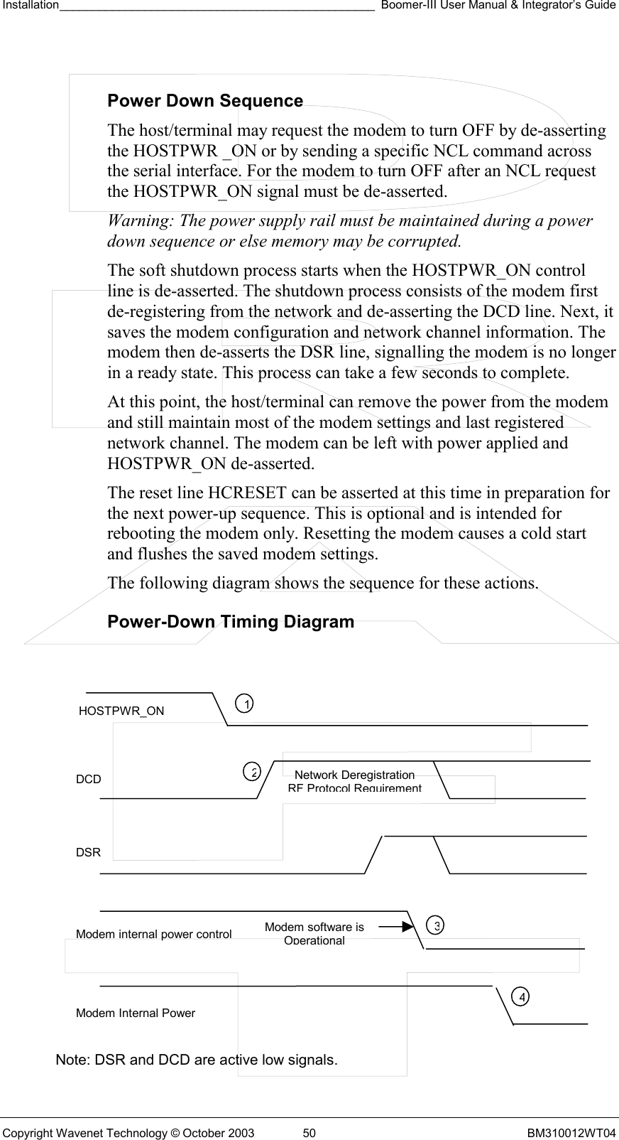 Installation________________________________________________ Boomer-III User Manual &amp; Integrator’s Guide  Copyright Wavenet Technology © October 2003  50  BM310012WT04  Power Down Sequence The host/terminal may request the modem to turn OFF by de-asserting the HOSTPWR _ON or by sending a specific NCL command across the serial interface. For the modem to turn OFF after an NCL request the HOSTPWR_ON signal must be de-asserted.  Warning: The power supply rail must be maintained during a power down sequence or else memory may be corrupted. The soft shutdown process starts when the HOSTPWR_ON control line is de-asserted. The shutdown process consists of the modem first de-registering from the network and de-asserting the DCD line. Next, it saves the modem configuration and network channel information. The modem then de-asserts the DSR line, signalling the modem is no longer in a ready state. This process can take a few seconds to complete. At this point, the host/terminal can remove the power from the modem and still maintain most of the modem settings and last registered network channel. The modem can be left with power applied and HOSTPWR_ON de-asserted. The reset line HCRESET can be asserted at this time in preparation for the next power-up sequence. This is optional and is intended for rebooting the modem only. Resetting the modem causes a cold start and flushes the saved modem settings. The following diagram shows the sequence for these actions. Power-Down Timing Diagram               Note: DSR and DCD are active low signals. HOSTPWR_ON DCD DSR Modem internal power control Modem Internal Power 1234Modem software is OperationalNetwork Deregistration RF Protocol Requirement