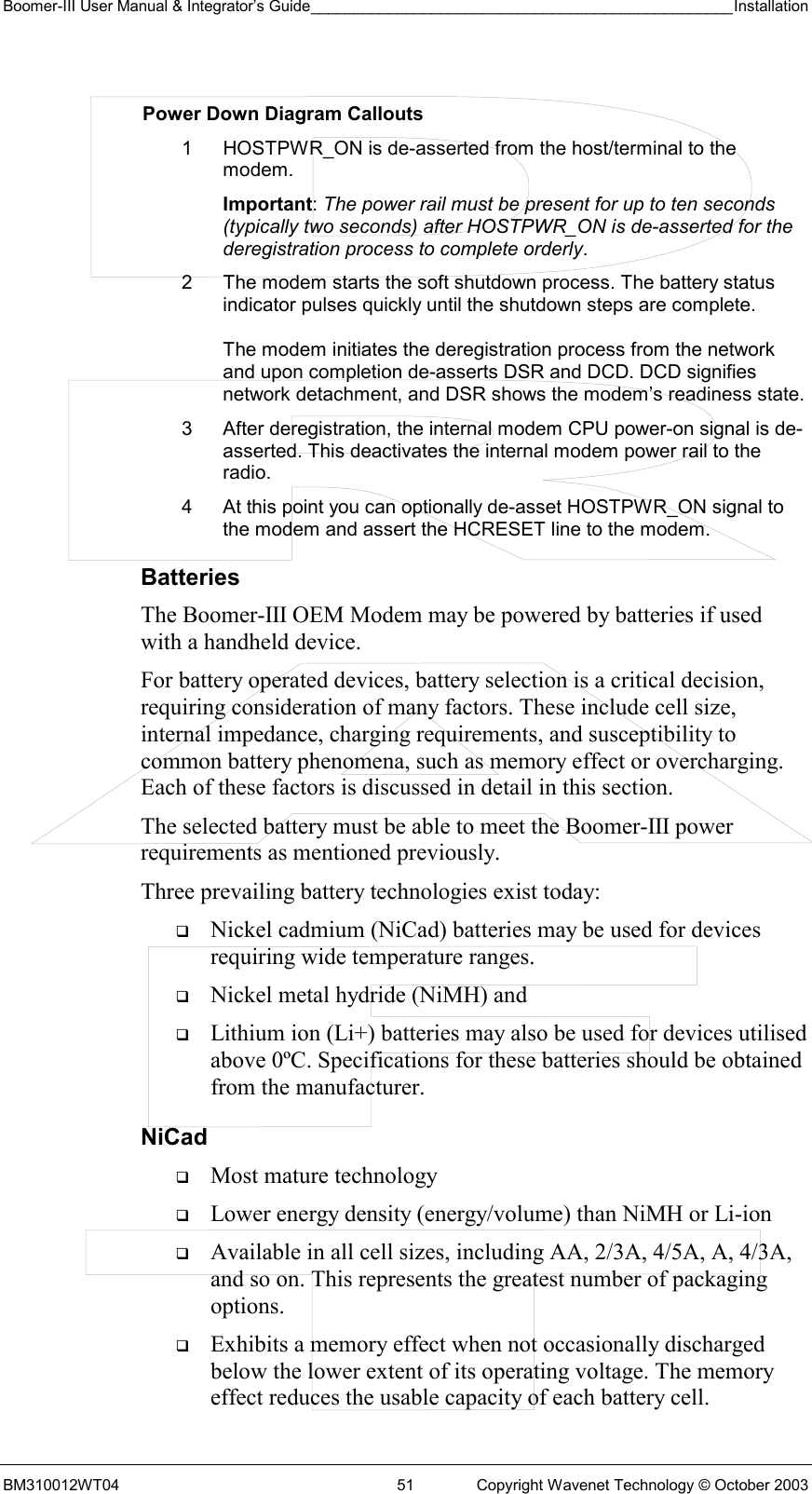 Boomer-III User Manual &amp; Integrator’s Guide_________________________________________________Installation  BM310012WT04  51  Copyright Wavenet Technology © October 2003  Power Down Diagram Callouts 1  HOSTPWR_ON is de-asserted from the host/terminal to the modem.  Important: The power rail must be present for up to ten seconds (typically two seconds) after HOSTPWR_ON is de-asserted for the deregistration process to complete orderly. 2  The modem starts the soft shutdown process. The battery status indicator pulses quickly until the shutdown steps are complete.  The modem initiates the deregistration process from the network and upon completion de-asserts DSR and DCD. DCD signifies network detachment, and DSR shows the modem’s readiness state. 3  After deregistration, the internal modem CPU power-on signal is de-asserted. This deactivates the internal modem power rail to the radio. 4  At this point you can optionally de-asset HOSTPWR_ON signal to the modem and assert the HCRESET line to the modem. Batteries The Boomer-III OEM Modem may be powered by batteries if used with a handheld device. For battery operated devices, battery selection is a critical decision, requiring consideration of many factors. These include cell size, internal impedance, charging requirements, and susceptibility to common battery phenomena, such as memory effect or overcharging. Each of these factors is discussed in detail in this section. The selected battery must be able to meet the Boomer-III power requirements as mentioned previously. Three prevailing battery technologies exist today:   Nickel cadmium (NiCad) batteries may be used for devices requiring wide temperature ranges.    Nickel metal hydride (NiMH) and    Lithium ion (Li+) batteries may also be used for devices utilised above 0ºC. Specifications for these batteries should be obtained from the manufacturer. NiCad   Most mature technology   Lower energy density (energy/volume) than NiMH or Li-ion   Available in all cell sizes, including AA, 2/3A, 4/5A, A, 4/3A, and so on. This represents the greatest number of packaging options.   Exhibits a memory effect when not occasionally discharged below the lower extent of its operating voltage. The memory effect reduces the usable capacity of each battery cell. 