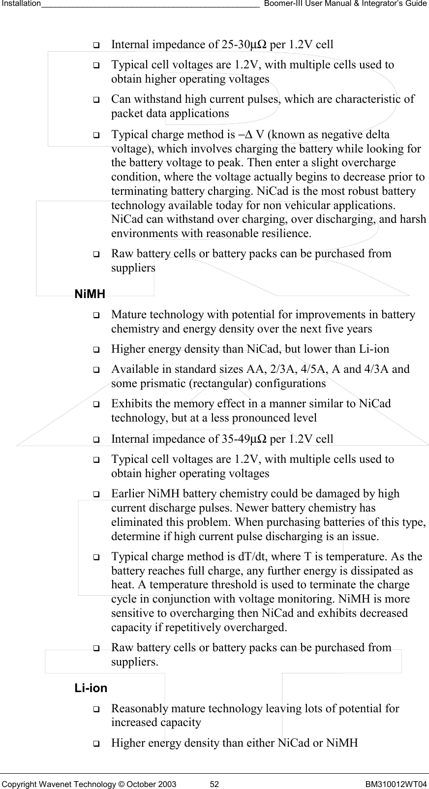 Installation________________________________________________ Boomer-III User Manual &amp; Integrator’s Guide  Copyright Wavenet Technology © October 2003  52  BM310012WT04   Internal impedance of 25-30µΩ per 1.2V cell   Typical cell voltages are 1.2V, with multiple cells used to obtain higher operating voltages   Can withstand high current pulses, which are characteristic of packet data applications   Typical charge method is −∆ V (known as negative delta voltage), which involves charging the battery while looking for the battery voltage to peak. Then enter a slight overcharge condition, where the voltage actually begins to decrease prior to terminating battery charging. NiCad is the most robust battery technology available today for non vehicular applications. NiCad can withstand over charging, over discharging, and harsh environments with reasonable resilience.   Raw battery cells or battery packs can be purchased from suppliers NiMH   Mature technology with potential for improvements in battery chemistry and energy density over the next five years   Higher energy density than NiCad, but lower than Li-ion   Available in standard sizes AA, 2/3A, 4/5A, A and 4/3A and some prismatic (rectangular) configurations   Exhibits the memory effect in a manner similar to NiCad technology, but at a less pronounced level   Internal impedance of 35-49µΩ per 1.2V cell   Typical cell voltages are 1.2V, with multiple cells used to obtain higher operating voltages   Earlier NiMH battery chemistry could be damaged by high current discharge pulses. Newer battery chemistry has eliminated this problem. When purchasing batteries of this type, determine if high current pulse discharging is an issue.   Typical charge method is dT/dt, where T is temperature. As the battery reaches full charge, any further energy is dissipated as heat. A temperature threshold is used to terminate the charge cycle in conjunction with voltage monitoring. NiMH is more sensitive to overcharging then NiCad and exhibits decreased capacity if repetitively overcharged.   Raw battery cells or battery packs can be purchased from suppliers. Li-ion   Reasonably mature technology leaving lots of potential for increased capacity   Higher energy density than either NiCad or NiMH 