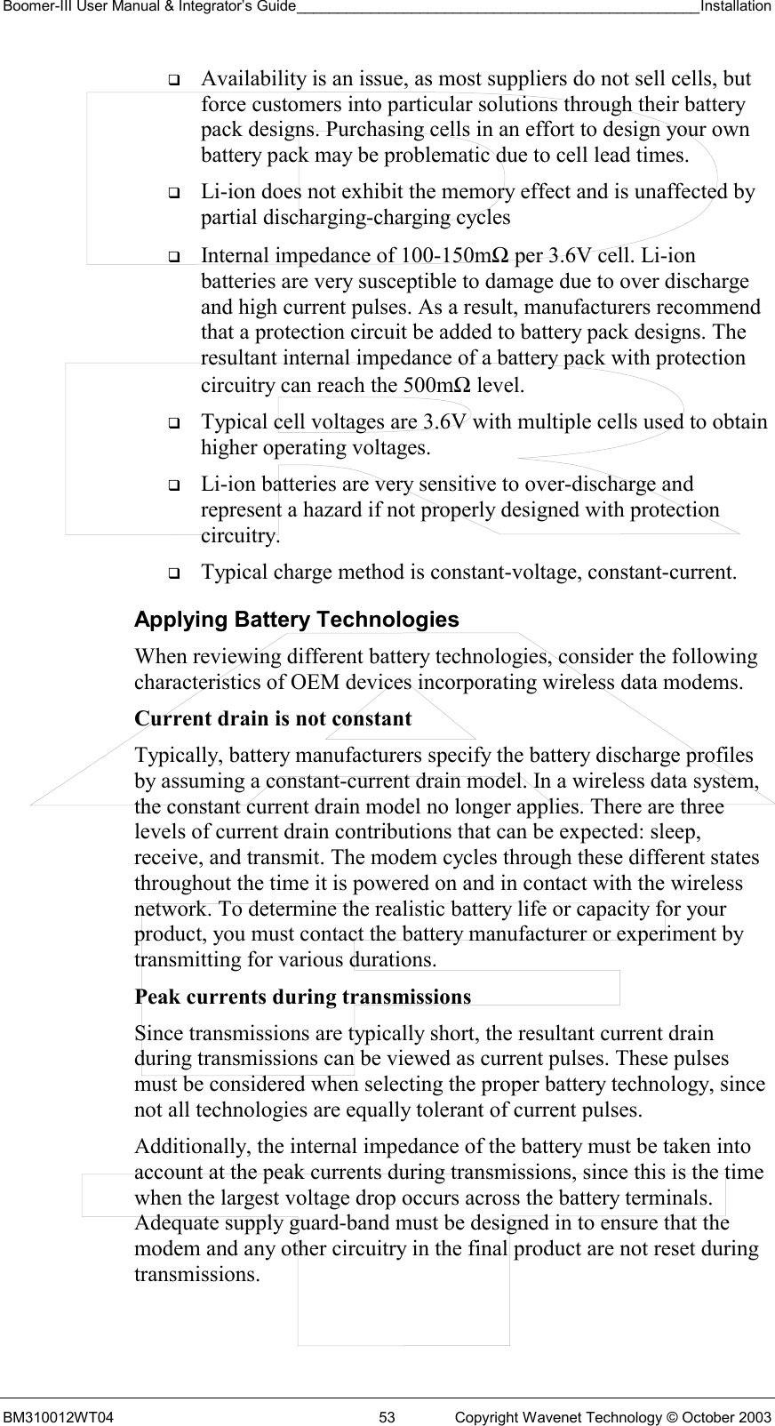 Boomer-III User Manual &amp; Integrator’s Guide_________________________________________________Installation  BM310012WT04  53  Copyright Wavenet Technology © October 2003   Availability is an issue, as most suppliers do not sell cells, but force customers into particular solutions through their battery pack designs. Purchasing cells in an effort to design your own battery pack may be problematic due to cell lead times.   Li-ion does not exhibit the memory effect and is unaffected by partial discharging-charging cycles   Internal impedance of 100-150mΩ per 3.6V cell. Li-ion batteries are very susceptible to damage due to over discharge and high current pulses. As a result, manufacturers recommend that a protection circuit be added to battery pack designs. The resultant internal impedance of a battery pack with protection circuitry can reach the 500mΩ level.   Typical cell voltages are 3.6V with multiple cells used to obtain higher operating voltages.   Li-ion batteries are very sensitive to over-discharge and represent a hazard if not properly designed with protection circuitry.   Typical charge method is constant-voltage, constant-current. Applying Battery Technologies When reviewing different battery technologies, consider the following characteristics of OEM devices incorporating wireless data modems. Current drain is not constant  Typically, battery manufacturers specify the battery discharge profiles by assuming a constant-current drain model. In a wireless data system, the constant current drain model no longer applies. There are three levels of current drain contributions that can be expected: sleep, receive, and transmit. The modem cycles through these different states throughout the time it is powered on and in contact with the wireless network. To determine the realistic battery life or capacity for your product, you must contact the battery manufacturer or experiment by transmitting for various durations. Peak currents during transmissions Since transmissions are typically short, the resultant current drain during transmissions can be viewed as current pulses. These pulses must be considered when selecting the proper battery technology, since not all technologies are equally tolerant of current pulses. Additionally, the internal impedance of the battery must be taken into account at the peak currents during transmissions, since this is the time when the largest voltage drop occurs across the battery terminals. Adequate supply guard-band must be designed in to ensure that the modem and any other circuitry in the final product are not reset during transmissions.  