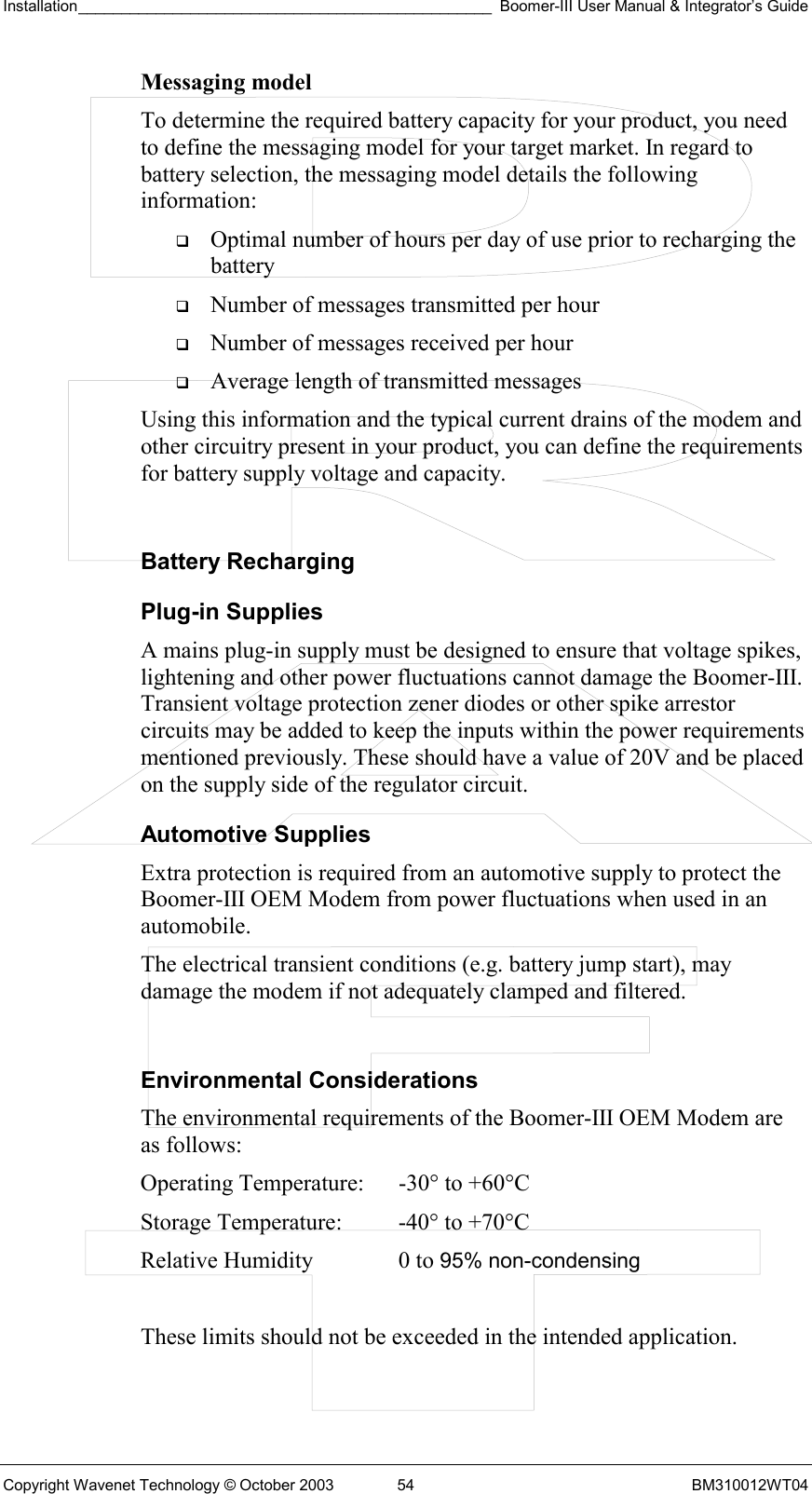 Installation________________________________________________ Boomer-III User Manual &amp; Integrator’s Guide  Copyright Wavenet Technology © October 2003  54  BM310012WT04 Messaging model To determine the required battery capacity for your product, you need to define the messaging model for your target market. In regard to battery selection, the messaging model details the following information:   Optimal number of hours per day of use prior to recharging the battery   Number of messages transmitted per hour   Number of messages received per hour   Average length of transmitted messages Using this information and the typical current drains of the modem and other circuitry present in your product, you can define the requirements for battery supply voltage and capacity.  Battery Recharging Plug-in Supplies A mains plug-in supply must be designed to ensure that voltage spikes, lightening and other power fluctuations cannot damage the Boomer-III. Transient voltage protection zener diodes or other spike arrestor circuits may be added to keep the inputs within the power requirements mentioned previously. These should have a value of 20V and be placed on the supply side of the regulator circuit. Automotive Supplies Extra protection is required from an automotive supply to protect the Boomer-III OEM Modem from power fluctuations when used in an automobile. The electrical transient conditions (e.g. battery jump start), may damage the modem if not adequately clamped and filtered.  Environmental Considerations The environmental requirements of the Boomer-III OEM Modem are as follows:   These limits should not be exceeded in the intended application. Operating Temperature:  -30° to +60°C  Storage Temperature:  -40° to +70°C  Relative Humidity  0 to 95% non-condensing 