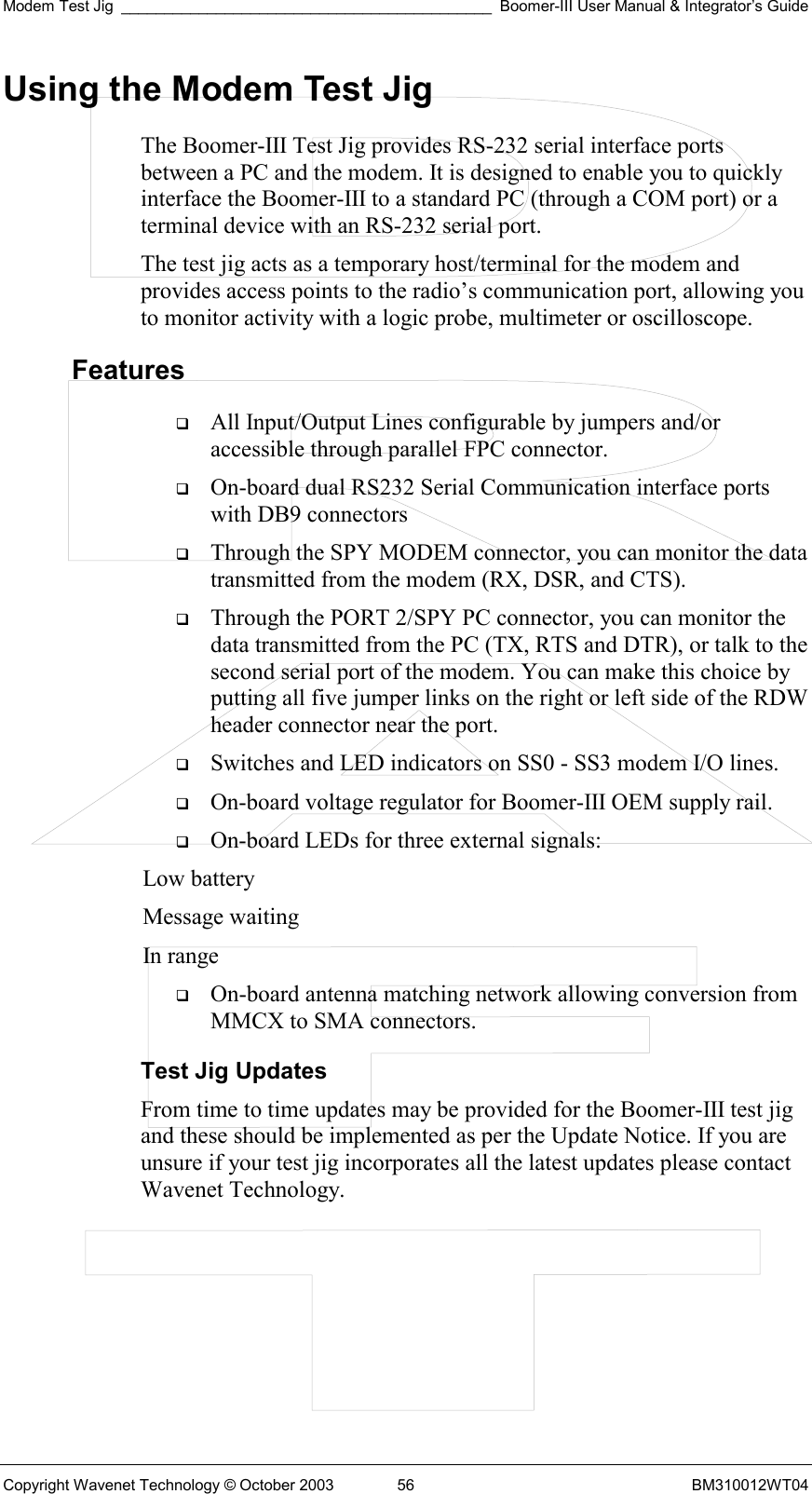 Modem Test Jig ___________________________________________ Boomer-III User Manual &amp; Integrator’s Guide Copyright Wavenet Technology © October 2003  56  BM310012WT04 Using the Modem Test Jig The Boomer-III Test Jig provides RS-232 serial interface ports between a PC and the modem. It is designed to enable you to quickly interface the Boomer-III to a standard PC (through a COM port) or a terminal device with an RS-232 serial port.  The test jig acts as a temporary host/terminal for the modem and provides access points to the radio’s communication port, allowing you to monitor activity with a logic probe, multimeter or oscilloscope. Features   All Input/Output Lines configurable by jumpers and/or accessible through parallel FPC connector.   On-board dual RS232 Serial Communication interface ports with DB9 connectors   Through the SPY MODEM connector, you can monitor the data transmitted from the modem (RX, DSR, and CTS).   Through the PORT 2/SPY PC connector, you can monitor the data transmitted from the PC (TX, RTS and DTR), or talk to the second serial port of the modem. You can make this choice by putting all five jumper links on the right or left side of the RDW header connector near the port.   Switches and LED indicators on SS0 - SS3 modem I/O lines.   On-board voltage regulator for Boomer-III OEM supply rail.   On-board LEDs for three external signals: Low battery Message waiting In range   On-board antenna matching network allowing conversion from MMCX to SMA connectors. Test Jig Updates From time to time updates may be provided for the Boomer-III test jig and these should be implemented as per the Update Notice. If you are unsure if your test jig incorporates all the latest updates please contact Wavenet Technology.    