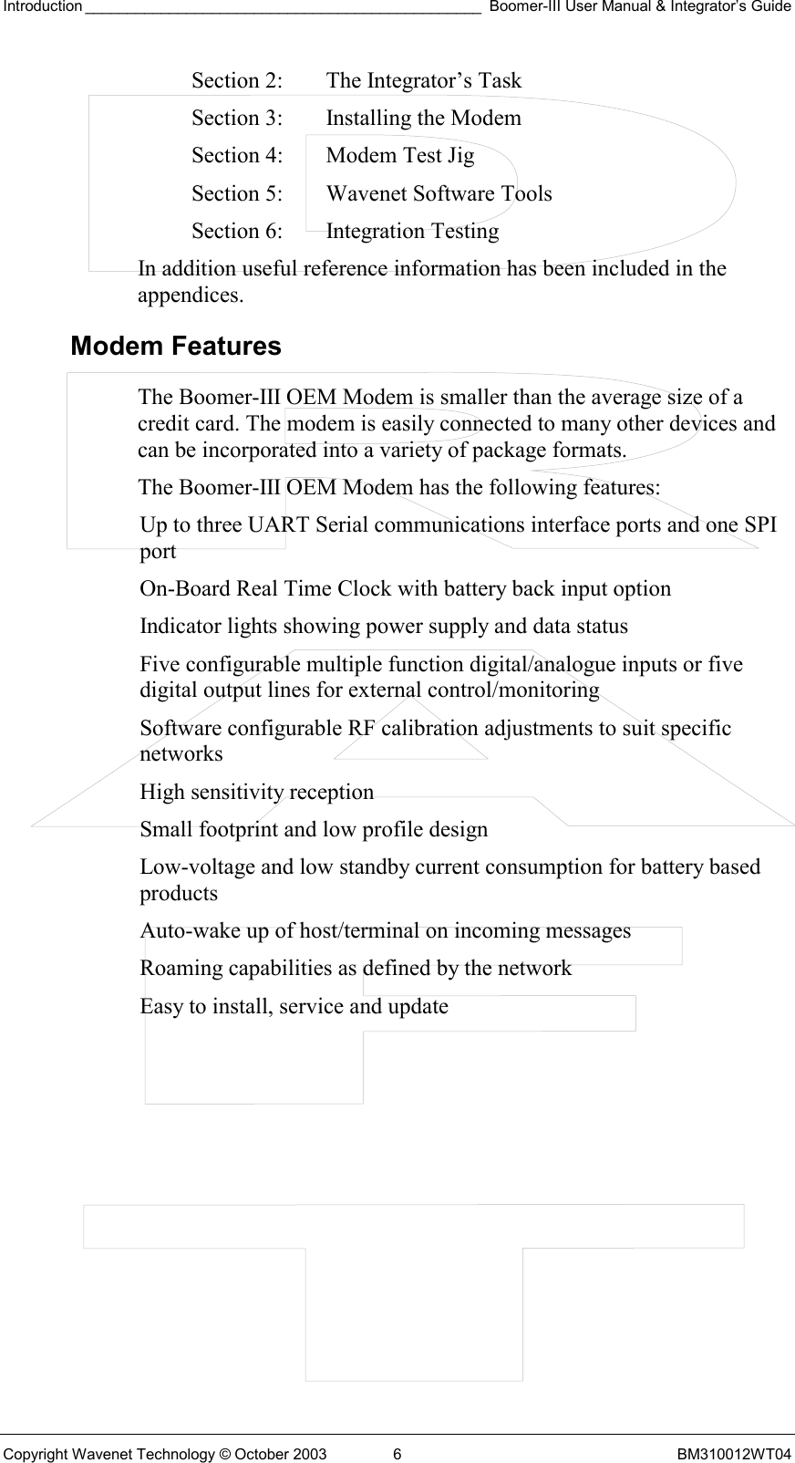 Introduction _______________________________________________ Boomer-III User Manual &amp; Integrator’s Guide Copyright Wavenet Technology © October 2003  6  BM310012WT04 Section 2:  The Integrator’s Task Section 3:  Installing the Modem Section 4:  Modem Test Jig Section 5:  Wavenet Software Tools Section 6:  Integration Testing In addition useful reference information has been included in the appendices. Modem Features The Boomer-III OEM Modem is smaller than the average size of a credit card. The modem is easily connected to many other devices and can be incorporated into a variety of package formats.  The Boomer-III OEM Modem has the following features: Up to three UART Serial communications interface ports and one SPI port On-Board Real Time Clock with battery back input option Indicator lights showing power supply and data status Five configurable multiple function digital/analogue inputs or five digital output lines for external control/monitoring Software configurable RF calibration adjustments to suit specific networks High sensitivity reception Small footprint and low profile design  Low-voltage and low standby current consumption for battery based products Auto-wake up of host/terminal on incoming messages Roaming capabilities as defined by the network Easy to install, service and update  