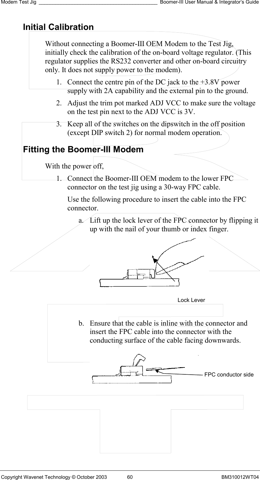 Modem Test Jig ___________________________________________ Boomer-III User Manual &amp; Integrator’s Guide Copyright Wavenet Technology © October 2003  60  BM310012WT04 Initial Calibration Without connecting a Boomer-III OEM Modem to the Test Jig, initially check the calibration of the on-board voltage regulator. (This regulator supplies the RS232 converter and other on-board circuitry only. It does not supply power to the modem). 1.  Connect the centre pin of the DC jack to the +3.8V power supply with 2A capability and the external pin to the ground. 2.  Adjust the trim pot marked ADJ VCC to make sure the voltage on the test pin next to the ADJ VCC is 3V. 3.  Keep all of the switches on the dipswitch in the off position (except DIP switch 2) for normal modem operation. Fitting the Boomer-III Modem With the power off, 1.  Connect the Boomer-III OEM modem to the lower FPC connector on the test jig using a 30-way FPC cable.  Use the following procedure to insert the cable into the FPC connector. a.  Lift up the lock lever of the FPC connector by flipping it up with the nail of your thumb or index finger.    b.  Ensure that the cable is inline with the connector and insert the FPC cable into the connector with the conducting surface of the cable facing downwards.   Lock Lever FPC conductor side