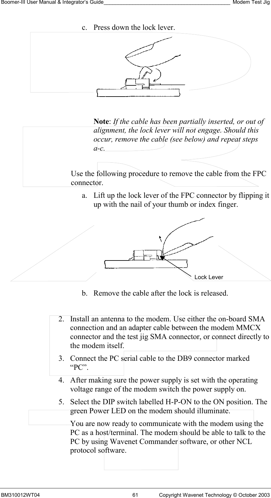 Boomer-III User Manual &amp; Integrator’s Guide____________________________________________ Modem Test Jig BM310012WT04  61  Copyright Wavenet Technology © October 2003 c.  Press down the lock lever.   Note: If the cable has been partially inserted, or out of alignment, the lock lever will not engage. Should this occur, remove the cable (see below) and repeat steps a-c.  Use the following procedure to remove the cable from the FPC connector. a.  Lift up the lock lever of the FPC connector by flipping it up with the nail of your thumb or index finger.   b.  Remove the cable after the lock is released.  2.  Install an antenna to the modem. Use either the on-board SMA connection and an adapter cable between the modem MMCX connector and the test jig SMA connector, or connect directly to the modem itself. 3.  Connect the PC serial cable to the DB9 connector marked “PC”.  4.  After making sure the power supply is set with the operating voltage range of the modem switch the power supply on. 5.  Select the DIP switch labelled H-P-ON to the ON position. The green Power LED on the modem should illuminate. You are now ready to communicate with the modem using the PC as a host/terminal. The modem should be able to talk to the PC by using Wavenet Commander software, or other NCL protocol software. Lock Lever 