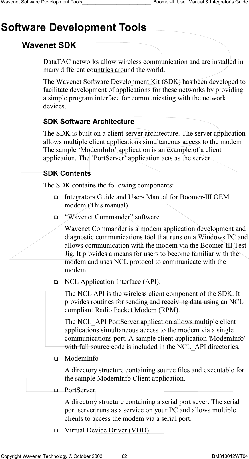 Wavenet Software Development Tools__________________________ Boomer-III User Manual &amp; Integrator’s Guide Copyright Wavenet Technology © October 2003  62  BM310012WT04 Software Development Tools Wavenet SDK DataTAC networks allow wireless communication and are installed in many different countries around the world.  The Wavenet Software Development Kit (SDK) has been developed to facilitate development of applications for these networks by providing a simple program interface for communicating with the network devices.  SDK Software Architecture The SDK is built on a client-server architecture. The server application allows multiple client applications simultaneous access to the modem The sample ‘ModemInfo’ application is an example of a client application. The ‘PortServer’ application acts as the server. SDK Contents The SDK contains the following components:    Integrators Guide and Users Manual for Boomer-III OEM modem (This manual)   “Wavenet Commander” software Wavenet Commander is a modem application development and diagnostic communications tool that runs on a Windows PC and allows communication with the modem via the Boomer-III Test Jig. It provides a means for users to become familiar with the modem and uses NCL protocol to communicate with the modem.   NCL Application Interface (API): The NCL API is the wireless client component of the SDK. It provides routines for sending and receiving data using an NCL compliant Radio Packet Modem (RPM). The NCL_API PortServer application allows multiple client applications simultaneous access to the modem via a single communications port. A sample client application &apos;ModemInfo&apos; with full source code is included in the NCL_API directories.    ModemInfo  A directory structure containing source files and executable for the sample ModemInfo Client application.   PortServer  A directory structure containing a serial port sever. The serial port server runs as a service on your PC and allows multiple clients to access the modem via a serial port.    Virtual Device Driver (VDD) 