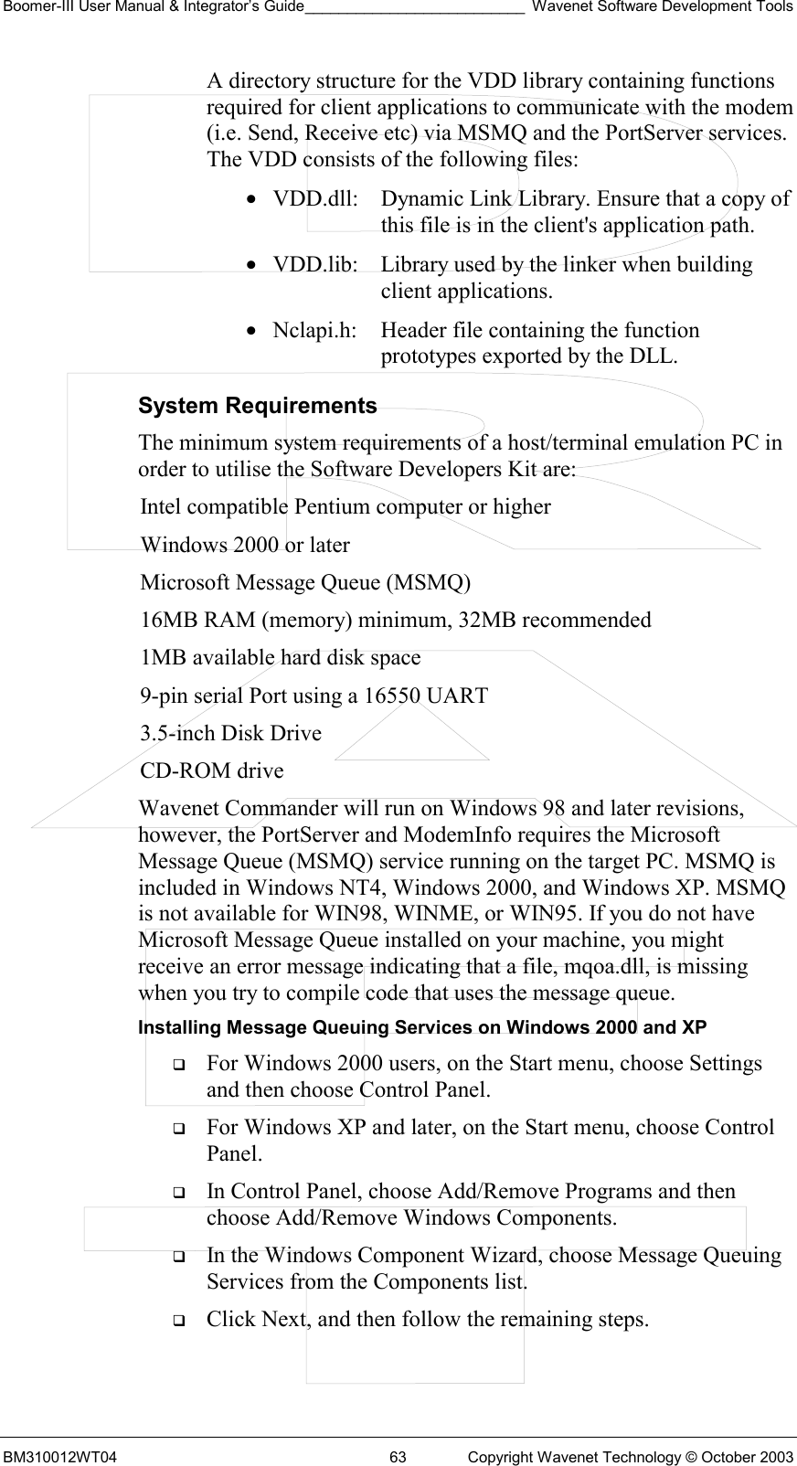 Boomer-III User Manual &amp; Integrator’s Guide__________________________ Wavenet Software Development Tools BM310012WT04  63  Copyright Wavenet Technology © October 2003 A directory structure for the VDD library containing functions required for client applications to communicate with the modem (i.e. Send, Receive etc) via MSMQ and the PortServer services. The VDD consists of the following files:   •  VDD.dll:   Dynamic Link Library. Ensure that a copy of this file is in the client&apos;s application path.  •  VDD.lib:   Library used by the linker when building client applications. •  Nclapi.h:  Header file containing the function prototypes exported by the DLL.     System Requirements The minimum system requirements of a host/terminal emulation PC in order to utilise the Software Developers Kit are: Intel compatible Pentium computer or higher Windows 2000 or later Microsoft Message Queue (MSMQ) 16MB RAM (memory) minimum, 32MB recommended 1MB available hard disk space 9-pin serial Port using a 16550 UART 3.5-inch Disk Drive CD-ROM drive Wavenet Commander will run on Windows 98 and later revisions, however, the PortServer and ModemInfo requires the Microsoft Message Queue (MSMQ) service running on the target PC. MSMQ is included in Windows NT4, Windows 2000, and Windows XP. MSMQ is not available for WIN98, WINME, or WIN95. If you do not have Microsoft Message Queue installed on your machine, you might receive an error message indicating that a file, mqoa.dll, is missing when you try to compile code that uses the message queue. Installing Message Queuing Services on Windows 2000 and XP   For Windows 2000 users, on the Start menu, choose Settings and then choose Control Panel.    For Windows XP and later, on the Start menu, choose Control Panel.    In Control Panel, choose Add/Remove Programs and then choose Add/Remove Windows Components.    In the Windows Component Wizard, choose Message Queuing Services from the Components list.    Click Next, and then follow the remaining steps.   