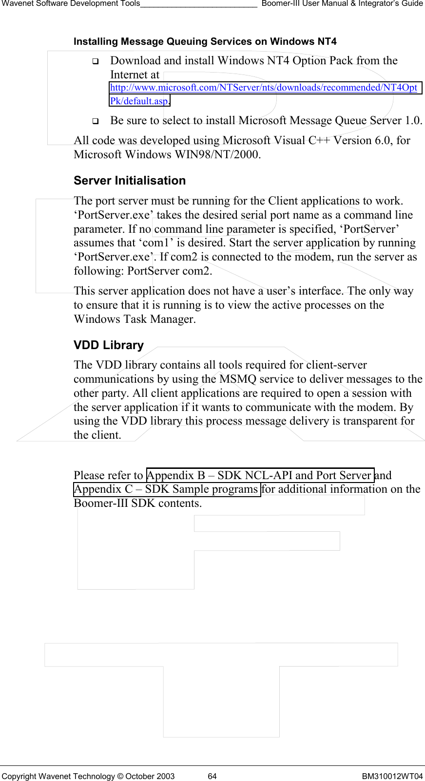 Wavenet Software Development Tools__________________________ Boomer-III User Manual &amp; Integrator’s Guide Copyright Wavenet Technology © October 2003  64  BM310012WT04 Installing Message Queuing Services on Windows NT4   Download and install Windows NT4 Option Pack from the Internet at http://www.microsoft.com/NTServer/nts/downloads/recommended/NT4OptPk/default.asp.    Be sure to select to install Microsoft Message Queue Server 1.0.  All code was developed using Microsoft Visual C++ Version 6.0, for Microsoft Windows WIN98/NT/2000.  Server Initialisation The port server must be running for the Client applications to work. ‘PortServer.exe’ takes the desired serial port name as a command line parameter. If no command line parameter is specified, ‘PortServer’ assumes that ‘com1’ is desired. Start the server application by running ‘PortServer.exe’. If com2 is connected to the modem, run the server as following: PortServer com2.  This server application does not have a user’s interface. The only way to ensure that it is running is to view the active processes on the Windows Task Manager.  VDD Library The VDD library contains all tools required for client-server communications by using the MSMQ service to deliver messages to the other party. All client applications are required to open a session with the server application if it wants to communicate with the modem. By using the VDD library this process message delivery is transparent for the client.   Please refer to Appendix B – SDK NCL-API and Port Server and Appendix C – SDK Sample programs for additional information on the Boomer-III SDK contents.  