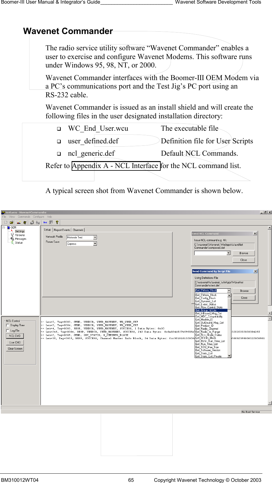 Boomer-III User Manual &amp; Integrator’s Guide__________________________ Wavenet Software Development Tools BM310012WT04  65  Copyright Wavenet Technology © October 2003 Wavenet Commander The radio service utility software “Wavenet Commander” enables a user to exercise and configure Wavenet Modems. This software runs under Windows 95, 98, NT, or 2000.  Wavenet Commander interfaces with the Boomer-III OEM Modem via a PC’s communications port and the Test Jig’s PC port using an RS-232 cable. Wavenet Commander is issued as an install shield and will create the following files in the user designated installation directory:   WC_End_User.wcu  The executable file   user_defined.def  Definition file for User Scripts   ncl_generic.def  Default NCL Commands. Refer to Appendix A - NCL Interface for the NCL command list.  A typical screen shot from Wavenet Commander is shown below.     