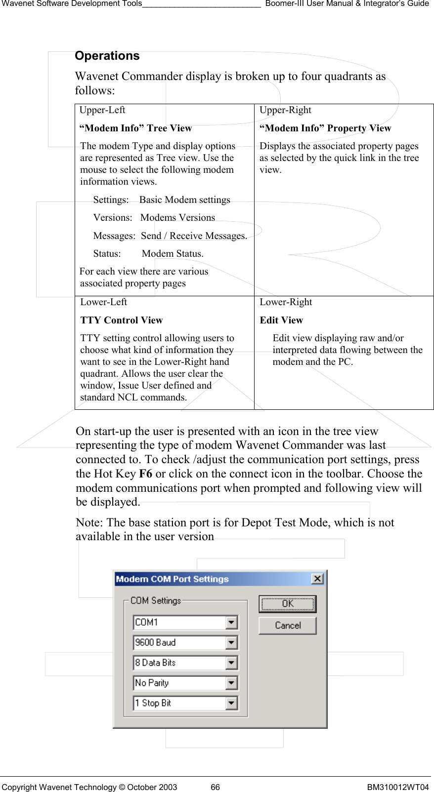 Wavenet Software Development Tools__________________________ Boomer-III User Manual &amp; Integrator’s Guide Copyright Wavenet Technology © October 2003  66  BM310012WT04 Operations Wavenet Commander display is broken up to four quadrants as follows: Upper-Left “Modem Info” Tree View The modem Type and display options are represented as Tree view. Use the mouse to select the following modem information views. Settings:    Basic Modem settings Versions:   Modems Versions Messages:  Send / Receive Messages. Status:        Modem Status. For each view there are various associated property pages Upper-Right  “Modem Info” Property View Displays the associated property pages as selected by the quick link in the tree view. Lower-Left  TTY Control View TTY setting control allowing users to choose what kind of information they want to see in the Lower-Right hand quadrant. Allows the user clear the window, Issue User defined and standard NCL commands. Lower-Right  Edit View Edit view displaying raw and/or interpreted data flowing between the modem and the PC.  On start-up the user is presented with an icon in the tree view representing the type of modem Wavenet Commander was last connected to. To check /adjust the communication port settings, press the Hot Key F6 or click on the connect icon in the toolbar. Choose the modem communications port when prompted and following view will be displayed.  Note: The base station port is for Depot Test Mode, which is not available in the user version    